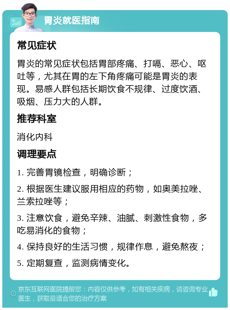 胃炎就医指南 常见症状 胃炎的常见症状包括胃部疼痛、打嗝、恶心、呕吐等，尤其在胃的左下角疼痛可能是胃炎的表现。易感人群包括长期饮食不规律、过度饮酒、吸烟、压力大的人群。 推荐科室 消化内科 调理要点 1. 完善胃镜检查，明确诊断； 2. 根据医生建议服用相应的药物，如奥美拉唑、兰索拉唑等； 3. 注意饮食，避免辛辣、油腻、刺激性食物，多吃易消化的食物； 4. 保持良好的生活习惯，规律作息，避免熬夜； 5. 定期复查，监测病情变化。