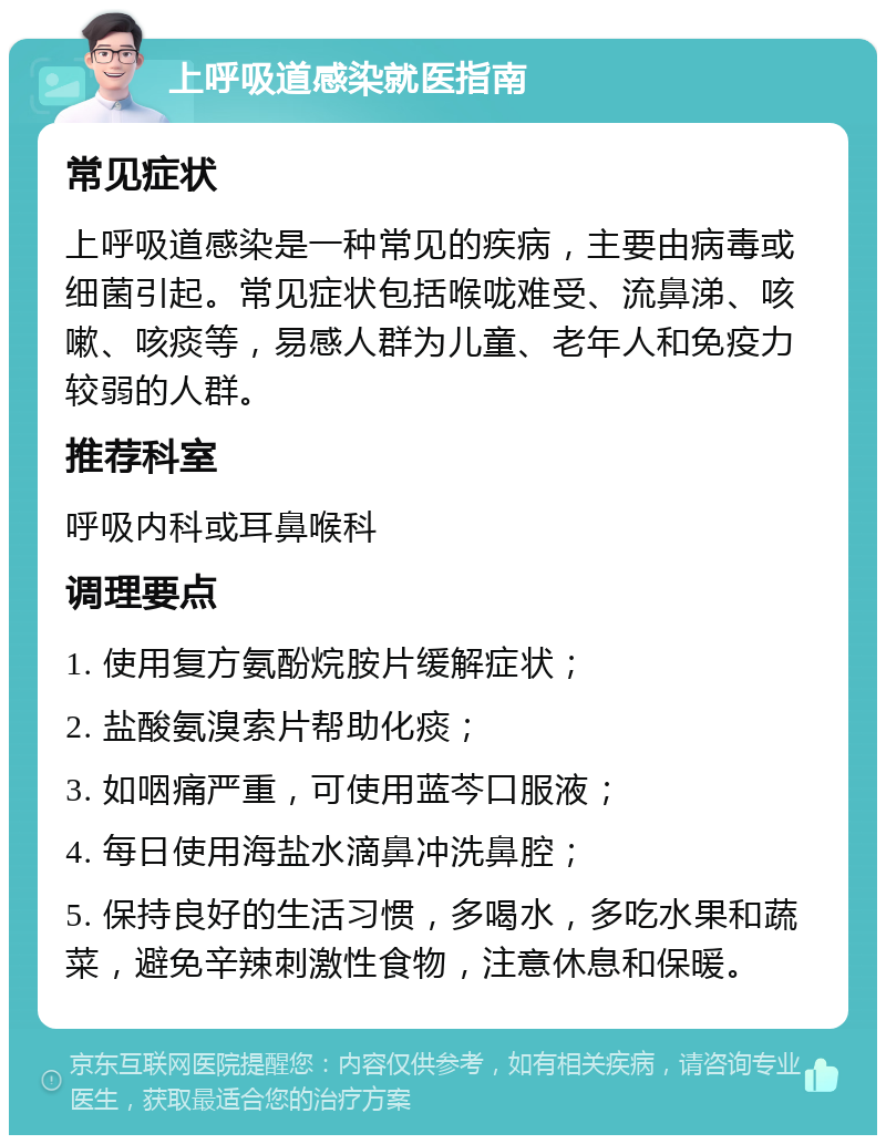 上呼吸道感染就医指南 常见症状 上呼吸道感染是一种常见的疾病，主要由病毒或细菌引起。常见症状包括喉咙难受、流鼻涕、咳嗽、咳痰等，易感人群为儿童、老年人和免疫力较弱的人群。 推荐科室 呼吸内科或耳鼻喉科 调理要点 1. 使用复方氨酚烷胺片缓解症状； 2. 盐酸氨溴索片帮助化痰； 3. 如咽痛严重，可使用蓝芩口服液； 4. 每日使用海盐水滴鼻冲洗鼻腔； 5. 保持良好的生活习惯，多喝水，多吃水果和蔬菜，避免辛辣刺激性食物，注意休息和保暖。