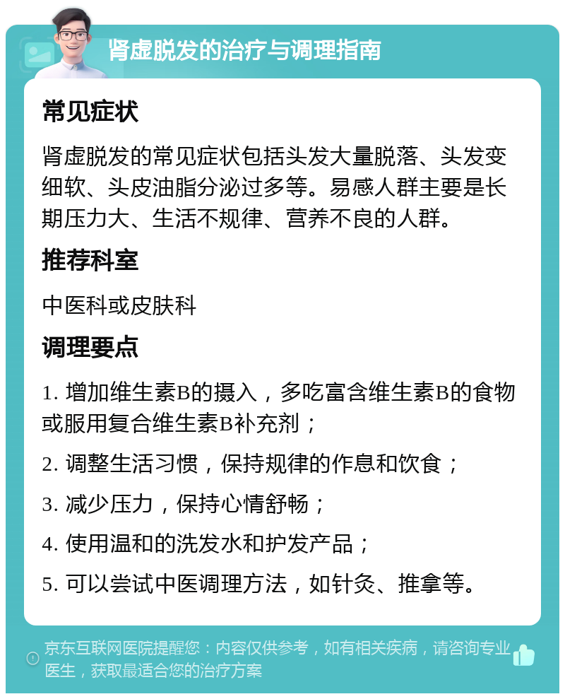 肾虚脱发的治疗与调理指南 常见症状 肾虚脱发的常见症状包括头发大量脱落、头发变细软、头皮油脂分泌过多等。易感人群主要是长期压力大、生活不规律、营养不良的人群。 推荐科室 中医科或皮肤科 调理要点 1. 增加维生素B的摄入，多吃富含维生素B的食物或服用复合维生素B补充剂； 2. 调整生活习惯，保持规律的作息和饮食； 3. 减少压力，保持心情舒畅； 4. 使用温和的洗发水和护发产品； 5. 可以尝试中医调理方法，如针灸、推拿等。