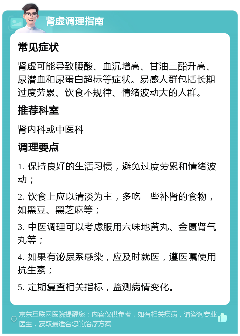 肾虚调理指南 常见症状 肾虚可能导致腰酸、血沉增高、甘油三酯升高、尿潜血和尿蛋白超标等症状。易感人群包括长期过度劳累、饮食不规律、情绪波动大的人群。 推荐科室 肾内科或中医科 调理要点 1. 保持良好的生活习惯，避免过度劳累和情绪波动； 2. 饮食上应以清淡为主，多吃一些补肾的食物，如黑豆、黑芝麻等； 3. 中医调理可以考虑服用六味地黄丸、金匮肾气丸等； 4. 如果有泌尿系感染，应及时就医，遵医嘱使用抗生素； 5. 定期复查相关指标，监测病情变化。