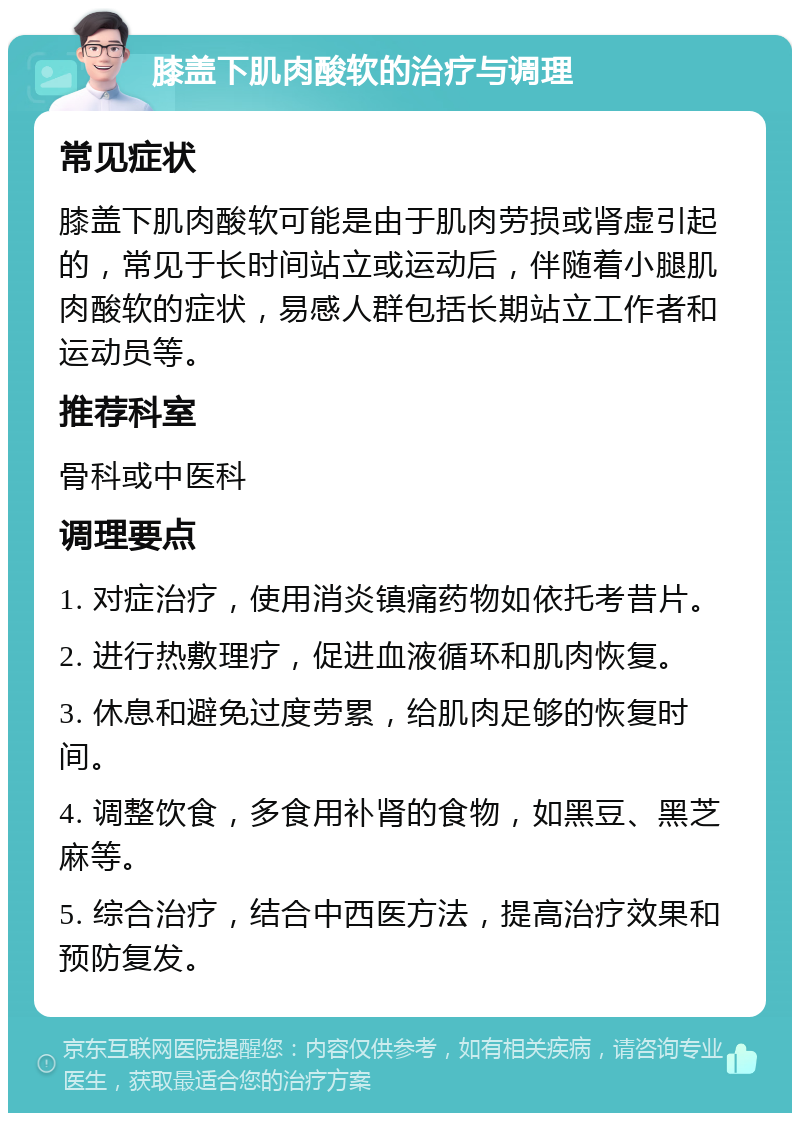 膝盖下肌肉酸软的治疗与调理 常见症状 膝盖下肌肉酸软可能是由于肌肉劳损或肾虚引起的，常见于长时间站立或运动后，伴随着小腿肌肉酸软的症状，易感人群包括长期站立工作者和运动员等。 推荐科室 骨科或中医科 调理要点 1. 对症治疗，使用消炎镇痛药物如依托考昔片。 2. 进行热敷理疗，促进血液循环和肌肉恢复。 3. 休息和避免过度劳累，给肌肉足够的恢复时间。 4. 调整饮食，多食用补肾的食物，如黑豆、黑芝麻等。 5. 综合治疗，结合中西医方法，提高治疗效果和预防复发。