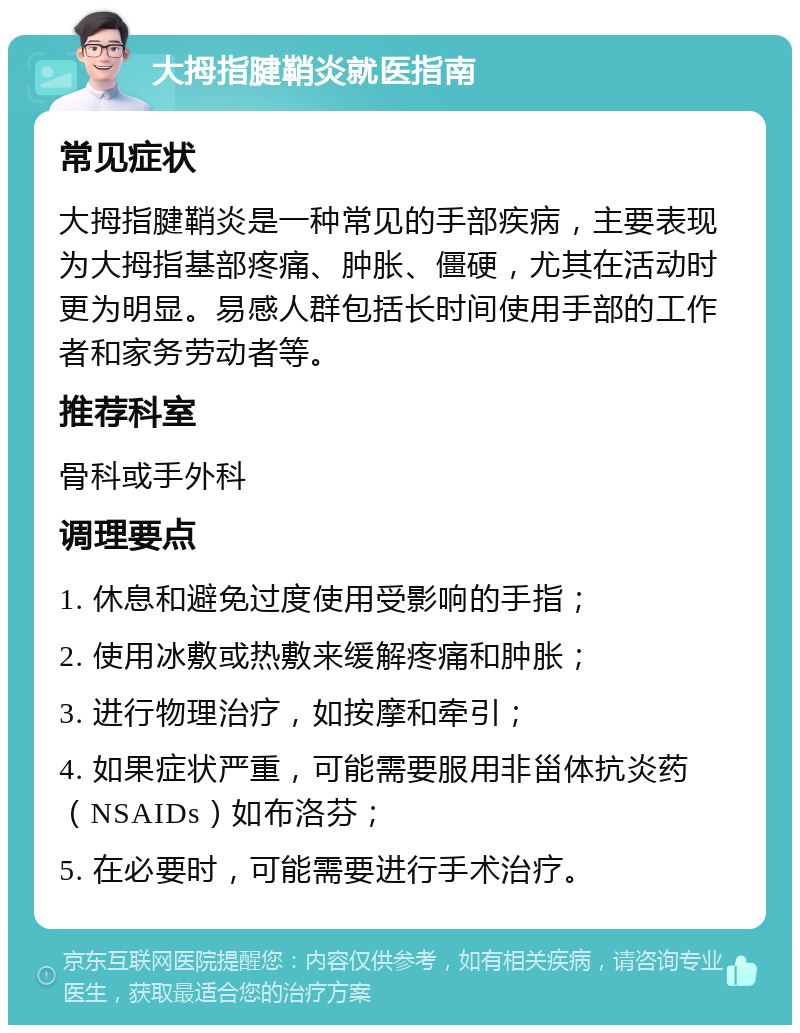 大拇指腱鞘炎就医指南 常见症状 大拇指腱鞘炎是一种常见的手部疾病，主要表现为大拇指基部疼痛、肿胀、僵硬，尤其在活动时更为明显。易感人群包括长时间使用手部的工作者和家务劳动者等。 推荐科室 骨科或手外科 调理要点 1. 休息和避免过度使用受影响的手指； 2. 使用冰敷或热敷来缓解疼痛和肿胀； 3. 进行物理治疗，如按摩和牵引； 4. 如果症状严重，可能需要服用非甾体抗炎药（NSAIDs）如布洛芬； 5. 在必要时，可能需要进行手术治疗。