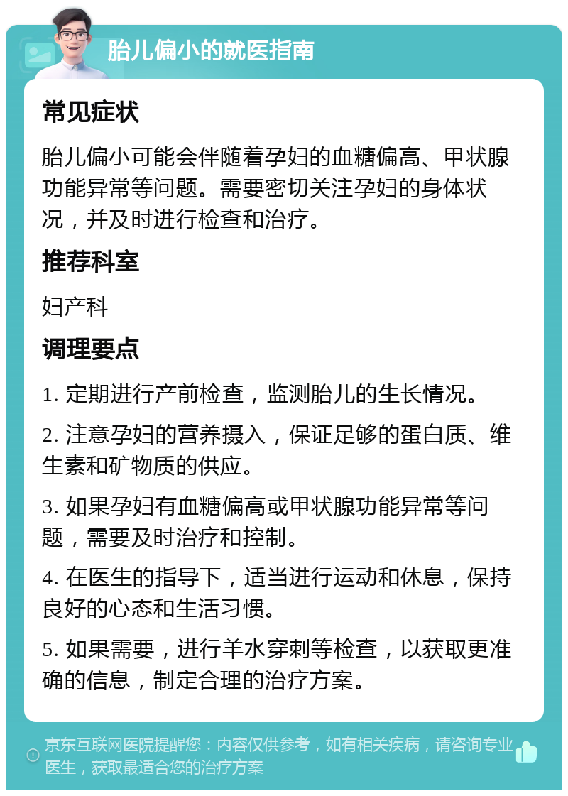 胎儿偏小的就医指南 常见症状 胎儿偏小可能会伴随着孕妇的血糖偏高、甲状腺功能异常等问题。需要密切关注孕妇的身体状况，并及时进行检查和治疗。 推荐科室 妇产科 调理要点 1. 定期进行产前检查，监测胎儿的生长情况。 2. 注意孕妇的营养摄入，保证足够的蛋白质、维生素和矿物质的供应。 3. 如果孕妇有血糖偏高或甲状腺功能异常等问题，需要及时治疗和控制。 4. 在医生的指导下，适当进行运动和休息，保持良好的心态和生活习惯。 5. 如果需要，进行羊水穿刺等检查，以获取更准确的信息，制定合理的治疗方案。