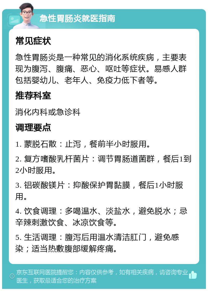 急性胃肠炎就医指南 常见症状 急性胃肠炎是一种常见的消化系统疾病，主要表现为腹泻、腹痛、恶心、呕吐等症状。易感人群包括婴幼儿、老年人、免疫力低下者等。 推荐科室 消化内科或急诊科 调理要点 1. 蒙脱石散：止泻，餐前半小时服用。 2. 复方嗜酸乳杆菌片：调节胃肠道菌群，餐后1到2小时服用。 3. 铝碳酸镁片：抑酸保护胃黏膜，餐后1小时服用。 4. 饮食调理：多喝温水、淡盐水，避免脱水；忌辛辣刺激饮食、冰凉饮食等。 5. 生活调理：腹泻后用温水清洁肛门，避免感染；适当热敷腹部缓解疼痛。