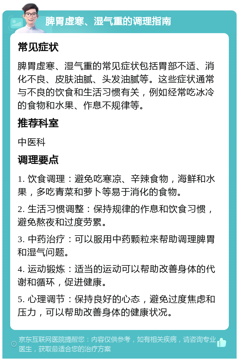 脾胃虚寒、湿气重的调理指南 常见症状 脾胃虚寒、湿气重的常见症状包括胃部不适、消化不良、皮肤油腻、头发油腻等。这些症状通常与不良的饮食和生活习惯有关，例如经常吃冰冷的食物和水果、作息不规律等。 推荐科室 中医科 调理要点 1. 饮食调理：避免吃寒凉、辛辣食物，海鲜和水果，多吃青菜和萝卜等易于消化的食物。 2. 生活习惯调整：保持规律的作息和饮食习惯，避免熬夜和过度劳累。 3. 中药治疗：可以服用中药颗粒来帮助调理脾胃和湿气问题。 4. 运动锻炼：适当的运动可以帮助改善身体的代谢和循环，促进健康。 5. 心理调节：保持良好的心态，避免过度焦虑和压力，可以帮助改善身体的健康状况。