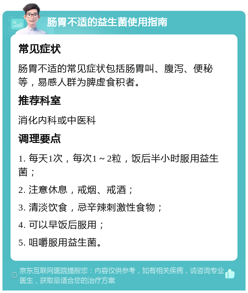 肠胃不适的益生菌使用指南 常见症状 肠胃不适的常见症状包括肠胃叫、腹泻、便秘等，易感人群为脾虚食积者。 推荐科室 消化内科或中医科 调理要点 1. 每天1次，每次1～2粒，饭后半小时服用益生菌； 2. 注意休息，戒烟、戒酒； 3. 清淡饮食，忌辛辣刺激性食物； 4. 可以早饭后服用； 5. 咀嚼服用益生菌。