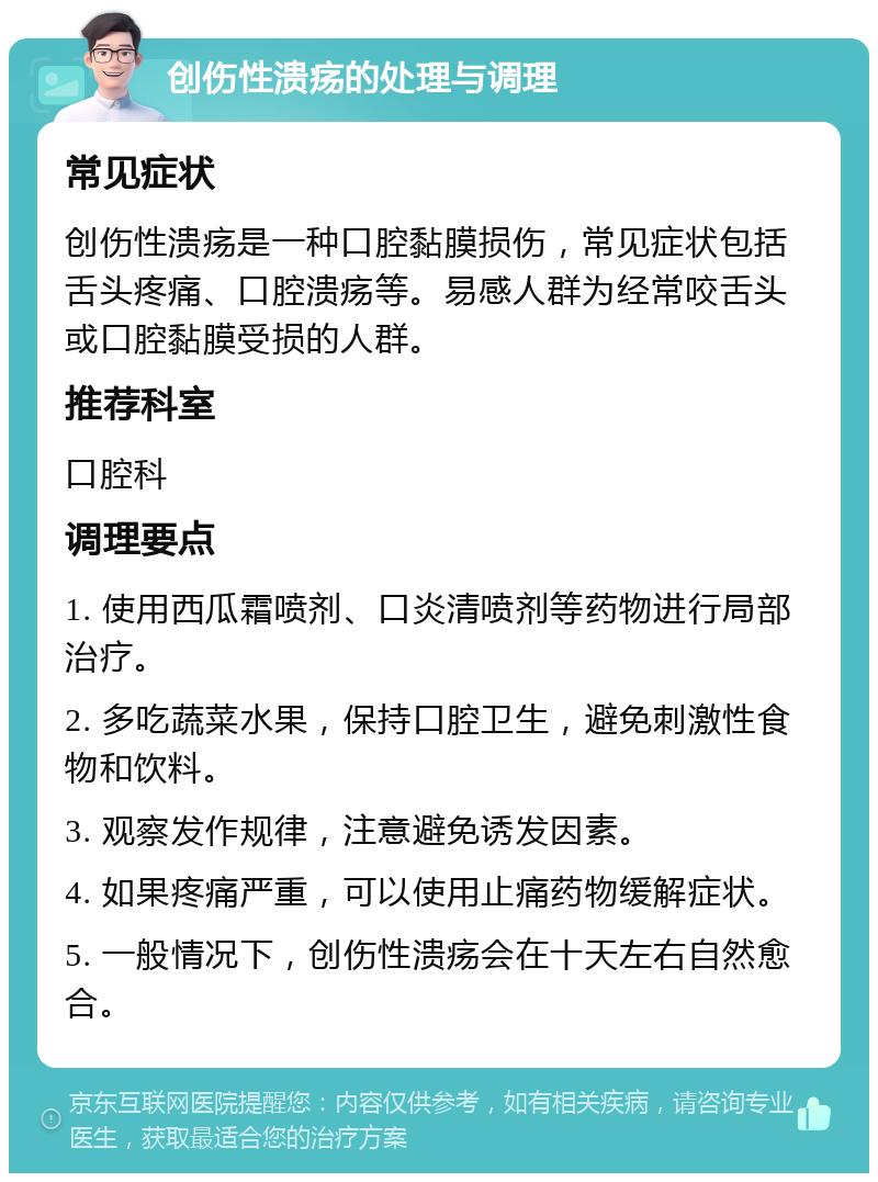 创伤性溃疡的处理与调理 常见症状 创伤性溃疡是一种口腔黏膜损伤，常见症状包括舌头疼痛、口腔溃疡等。易感人群为经常咬舌头或口腔黏膜受损的人群。 推荐科室 口腔科 调理要点 1. 使用西瓜霜喷剂、口炎清喷剂等药物进行局部治疗。 2. 多吃蔬菜水果，保持口腔卫生，避免刺激性食物和饮料。 3. 观察发作规律，注意避免诱发因素。 4. 如果疼痛严重，可以使用止痛药物缓解症状。 5. 一般情况下，创伤性溃疡会在十天左右自然愈合。