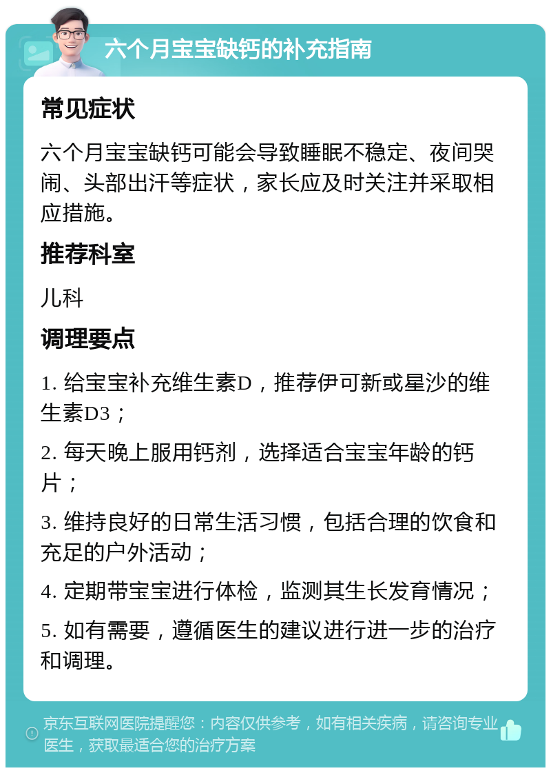 六个月宝宝缺钙的补充指南 常见症状 六个月宝宝缺钙可能会导致睡眠不稳定、夜间哭闹、头部出汗等症状，家长应及时关注并采取相应措施。 推荐科室 儿科 调理要点 1. 给宝宝补充维生素D，推荐伊可新或星沙的维生素D3； 2. 每天晚上服用钙剂，选择适合宝宝年龄的钙片； 3. 维持良好的日常生活习惯，包括合理的饮食和充足的户外活动； 4. 定期带宝宝进行体检，监测其生长发育情况； 5. 如有需要，遵循医生的建议进行进一步的治疗和调理。