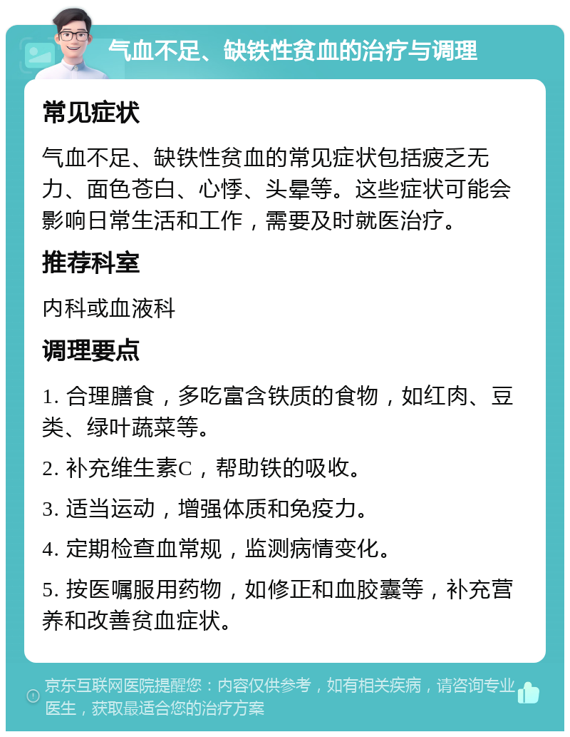 气血不足、缺铁性贫血的治疗与调理 常见症状 气血不足、缺铁性贫血的常见症状包括疲乏无力、面色苍白、心悸、头晕等。这些症状可能会影响日常生活和工作，需要及时就医治疗。 推荐科室 内科或血液科 调理要点 1. 合理膳食，多吃富含铁质的食物，如红肉、豆类、绿叶蔬菜等。 2. 补充维生素C，帮助铁的吸收。 3. 适当运动，增强体质和免疫力。 4. 定期检查血常规，监测病情变化。 5. 按医嘱服用药物，如修正和血胶囊等，补充营养和改善贫血症状。