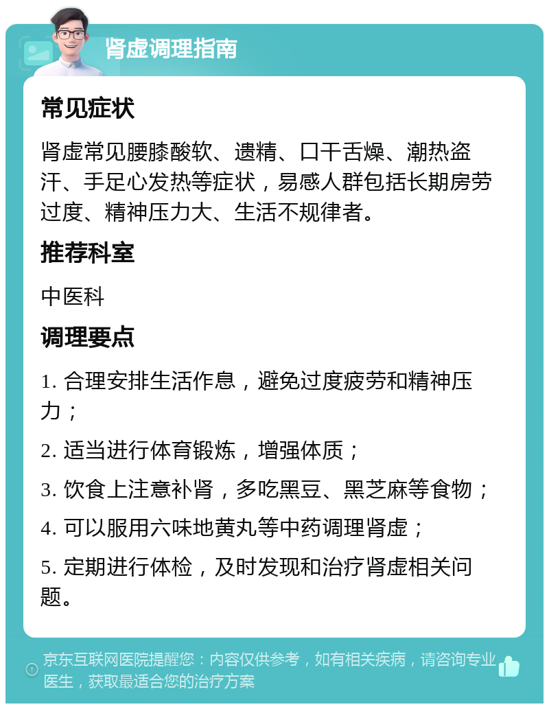 肾虚调理指南 常见症状 肾虚常见腰膝酸软、遗精、口干舌燥、潮热盗汗、手足心发热等症状，易感人群包括长期房劳过度、精神压力大、生活不规律者。 推荐科室 中医科 调理要点 1. 合理安排生活作息，避免过度疲劳和精神压力； 2. 适当进行体育锻炼，增强体质； 3. 饮食上注意补肾，多吃黑豆、黑芝麻等食物； 4. 可以服用六味地黄丸等中药调理肾虚； 5. 定期进行体检，及时发现和治疗肾虚相关问题。