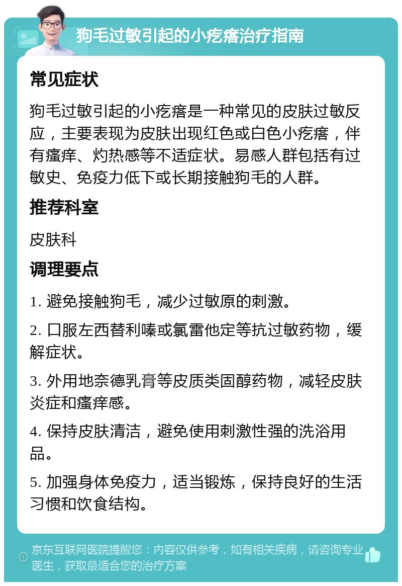 狗毛过敏引起的小疙瘩治疗指南 常见症状 狗毛过敏引起的小疙瘩是一种常见的皮肤过敏反应，主要表现为皮肤出现红色或白色小疙瘩，伴有瘙痒、灼热感等不适症状。易感人群包括有过敏史、免疫力低下或长期接触狗毛的人群。 推荐科室 皮肤科 调理要点 1. 避免接触狗毛，减少过敏原的刺激。 2. 口服左西替利嗪或氯雷他定等抗过敏药物，缓解症状。 3. 外用地奈德乳膏等皮质类固醇药物，减轻皮肤炎症和瘙痒感。 4. 保持皮肤清洁，避免使用刺激性强的洗浴用品。 5. 加强身体免疫力，适当锻炼，保持良好的生活习惯和饮食结构。