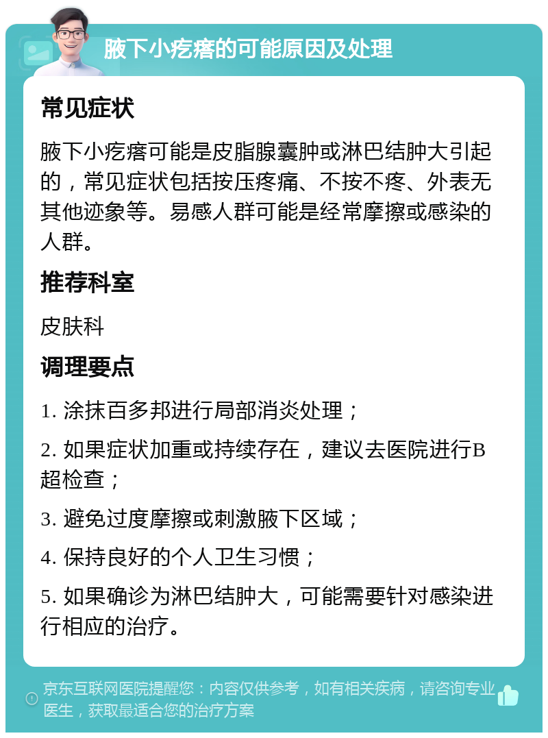 腋下小疙瘩的可能原因及处理 常见症状 腋下小疙瘩可能是皮脂腺囊肿或淋巴结肿大引起的，常见症状包括按压疼痛、不按不疼、外表无其他迹象等。易感人群可能是经常摩擦或感染的人群。 推荐科室 皮肤科 调理要点 1. 涂抹百多邦进行局部消炎处理； 2. 如果症状加重或持续存在，建议去医院进行B超检查； 3. 避免过度摩擦或刺激腋下区域； 4. 保持良好的个人卫生习惯； 5. 如果确诊为淋巴结肿大，可能需要针对感染进行相应的治疗。