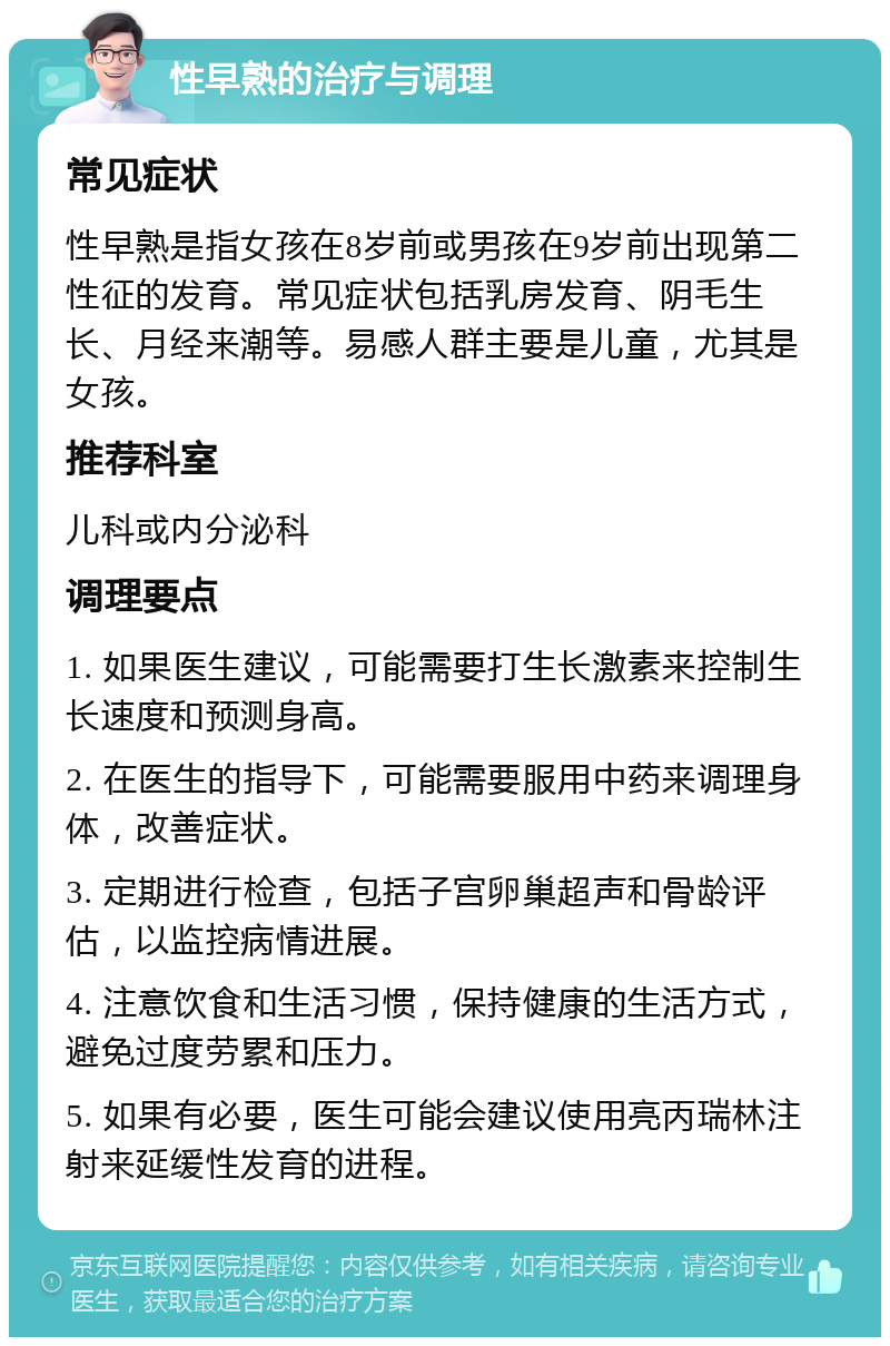 性早熟的治疗与调理 常见症状 性早熟是指女孩在8岁前或男孩在9岁前出现第二性征的发育。常见症状包括乳房发育、阴毛生长、月经来潮等。易感人群主要是儿童，尤其是女孩。 推荐科室 儿科或内分泌科 调理要点 1. 如果医生建议，可能需要打生长激素来控制生长速度和预测身高。 2. 在医生的指导下，可能需要服用中药来调理身体，改善症状。 3. 定期进行检查，包括子宫卵巢超声和骨龄评估，以监控病情进展。 4. 注意饮食和生活习惯，保持健康的生活方式，避免过度劳累和压力。 5. 如果有必要，医生可能会建议使用亮丙瑞林注射来延缓性发育的进程。