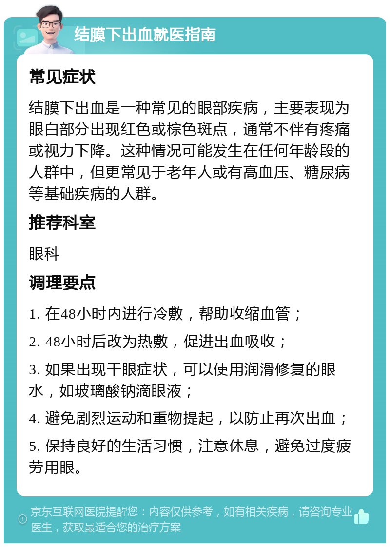 结膜下出血就医指南 常见症状 结膜下出血是一种常见的眼部疾病，主要表现为眼白部分出现红色或棕色斑点，通常不伴有疼痛或视力下降。这种情况可能发生在任何年龄段的人群中，但更常见于老年人或有高血压、糖尿病等基础疾病的人群。 推荐科室 眼科 调理要点 1. 在48小时内进行冷敷，帮助收缩血管； 2. 48小时后改为热敷，促进出血吸收； 3. 如果出现干眼症状，可以使用润滑修复的眼水，如玻璃酸钠滴眼液； 4. 避免剧烈运动和重物提起，以防止再次出血； 5. 保持良好的生活习惯，注意休息，避免过度疲劳用眼。