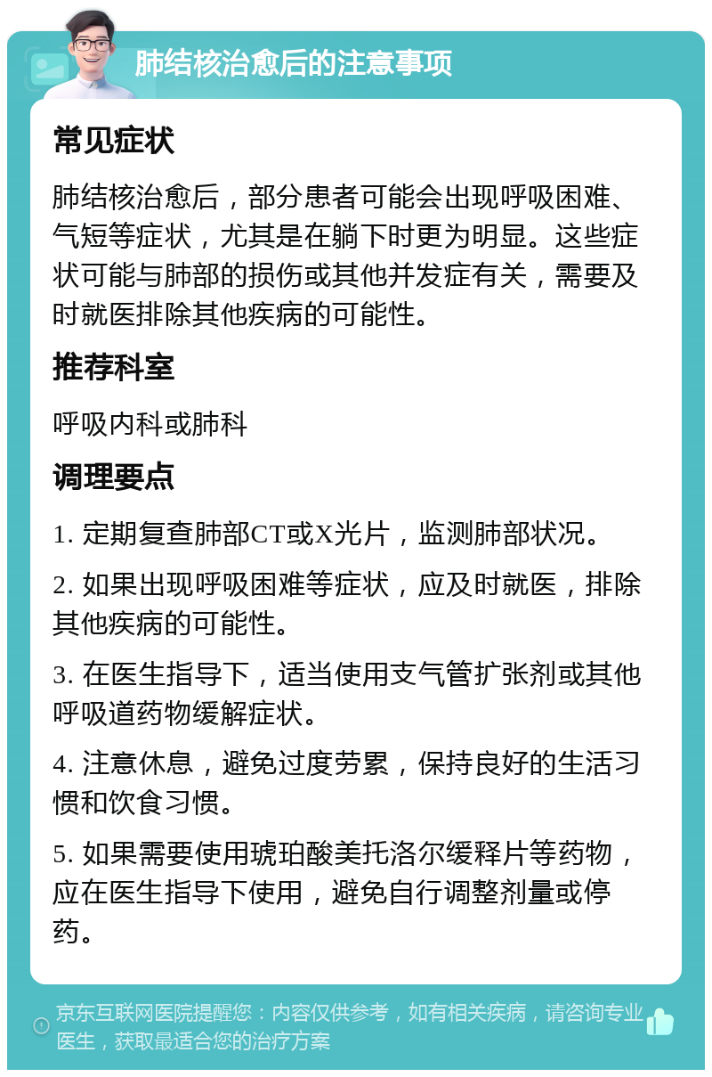 肺结核治愈后的注意事项 常见症状 肺结核治愈后，部分患者可能会出现呼吸困难、气短等症状，尤其是在躺下时更为明显。这些症状可能与肺部的损伤或其他并发症有关，需要及时就医排除其他疾病的可能性。 推荐科室 呼吸内科或肺科 调理要点 1. 定期复查肺部CT或X光片，监测肺部状况。 2. 如果出现呼吸困难等症状，应及时就医，排除其他疾病的可能性。 3. 在医生指导下，适当使用支气管扩张剂或其他呼吸道药物缓解症状。 4. 注意休息，避免过度劳累，保持良好的生活习惯和饮食习惯。 5. 如果需要使用琥珀酸美托洛尔缓释片等药物，应在医生指导下使用，避免自行调整剂量或停药。