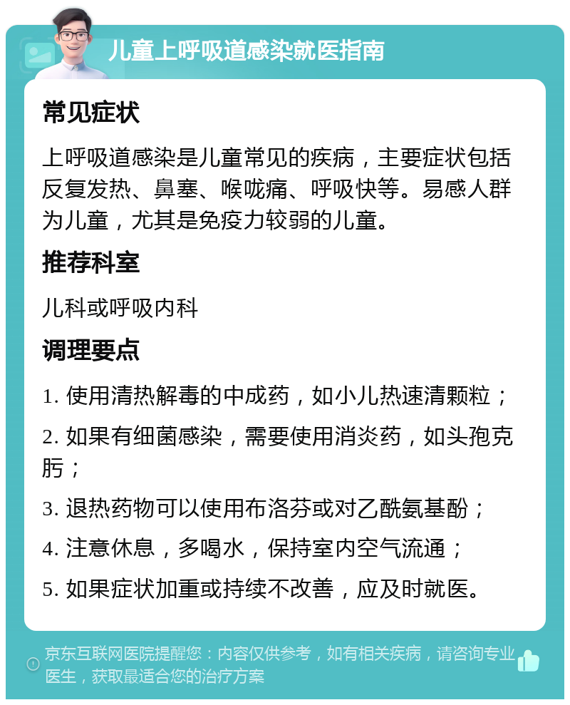 儿童上呼吸道感染就医指南 常见症状 上呼吸道感染是儿童常见的疾病，主要症状包括反复发热、鼻塞、喉咙痛、呼吸快等。易感人群为儿童，尤其是免疫力较弱的儿童。 推荐科室 儿科或呼吸内科 调理要点 1. 使用清热解毒的中成药，如小儿热速清颗粒； 2. 如果有细菌感染，需要使用消炎药，如头孢克肟； 3. 退热药物可以使用布洛芬或对乙酰氨基酚； 4. 注意休息，多喝水，保持室内空气流通； 5. 如果症状加重或持续不改善，应及时就医。