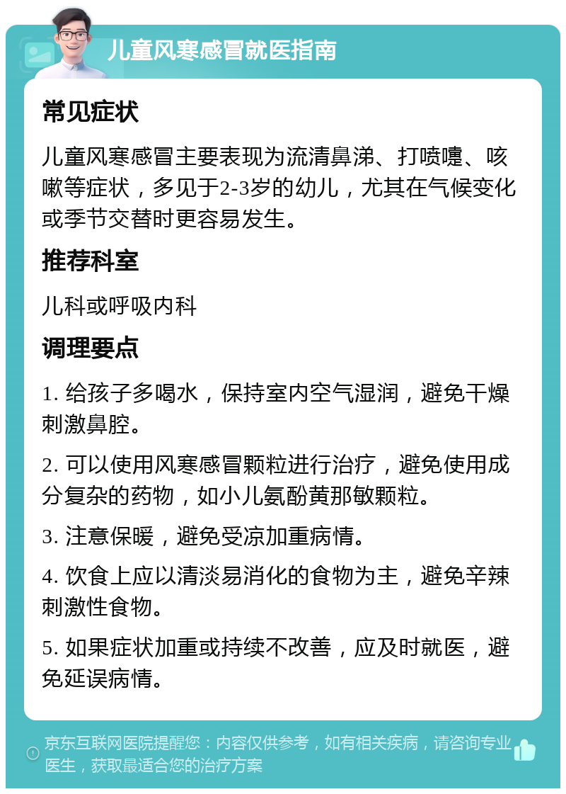 儿童风寒感冒就医指南 常见症状 儿童风寒感冒主要表现为流清鼻涕、打喷嚏、咳嗽等症状，多见于2-3岁的幼儿，尤其在气候变化或季节交替时更容易发生。 推荐科室 儿科或呼吸内科 调理要点 1. 给孩子多喝水，保持室内空气湿润，避免干燥刺激鼻腔。 2. 可以使用风寒感冒颗粒进行治疗，避免使用成分复杂的药物，如小儿氨酚黄那敏颗粒。 3. 注意保暖，避免受凉加重病情。 4. 饮食上应以清淡易消化的食物为主，避免辛辣刺激性食物。 5. 如果症状加重或持续不改善，应及时就医，避免延误病情。