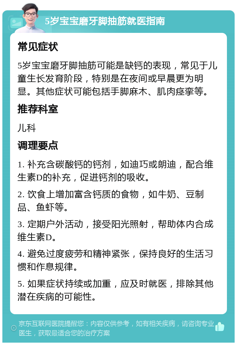 5岁宝宝磨牙脚抽筋就医指南 常见症状 5岁宝宝磨牙脚抽筋可能是缺钙的表现，常见于儿童生长发育阶段，特别是在夜间或早晨更为明显。其他症状可能包括手脚麻木、肌肉痉挛等。 推荐科室 儿科 调理要点 1. 补充含碳酸钙的钙剂，如迪巧或朗迪，配合维生素D的补充，促进钙剂的吸收。 2. 饮食上增加富含钙质的食物，如牛奶、豆制品、鱼虾等。 3. 定期户外活动，接受阳光照射，帮助体内合成维生素D。 4. 避免过度疲劳和精神紧张，保持良好的生活习惯和作息规律。 5. 如果症状持续或加重，应及时就医，排除其他潜在疾病的可能性。