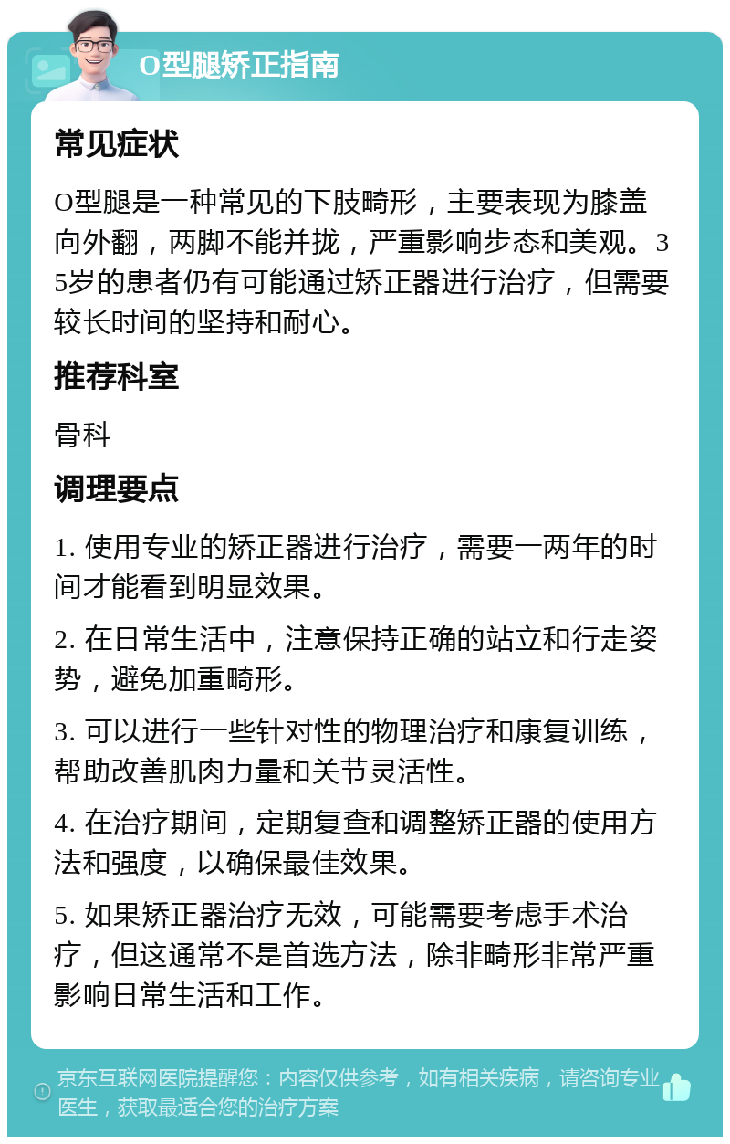 O型腿矫正指南 常见症状 O型腿是一种常见的下肢畸形，主要表现为膝盖向外翻，两脚不能并拢，严重影响步态和美观。35岁的患者仍有可能通过矫正器进行治疗，但需要较长时间的坚持和耐心。 推荐科室 骨科 调理要点 1. 使用专业的矫正器进行治疗，需要一两年的时间才能看到明显效果。 2. 在日常生活中，注意保持正确的站立和行走姿势，避免加重畸形。 3. 可以进行一些针对性的物理治疗和康复训练，帮助改善肌肉力量和关节灵活性。 4. 在治疗期间，定期复查和调整矫正器的使用方法和强度，以确保最佳效果。 5. 如果矫正器治疗无效，可能需要考虑手术治疗，但这通常不是首选方法，除非畸形非常严重影响日常生活和工作。