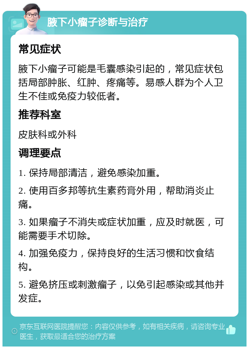 腋下小瘤子诊断与治疗 常见症状 腋下小瘤子可能是毛囊感染引起的，常见症状包括局部肿胀、红肿、疼痛等。易感人群为个人卫生不佳或免疫力较低者。 推荐科室 皮肤科或外科 调理要点 1. 保持局部清洁，避免感染加重。 2. 使用百多邦等抗生素药膏外用，帮助消炎止痛。 3. 如果瘤子不消失或症状加重，应及时就医，可能需要手术切除。 4. 加强免疫力，保持良好的生活习惯和饮食结构。 5. 避免挤压或刺激瘤子，以免引起感染或其他并发症。