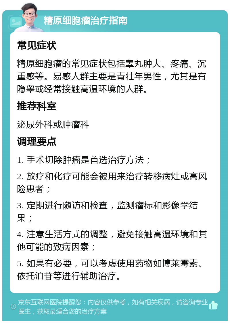 精原细胞瘤治疗指南 常见症状 精原细胞瘤的常见症状包括睾丸肿大、疼痛、沉重感等。易感人群主要是青壮年男性，尤其是有隐睾或经常接触高温环境的人群。 推荐科室 泌尿外科或肿瘤科 调理要点 1. 手术切除肿瘤是首选治疗方法； 2. 放疗和化疗可能会被用来治疗转移病灶或高风险患者； 3. 定期进行随访和检查，监测瘤标和影像学结果； 4. 注意生活方式的调整，避免接触高温环境和其他可能的致病因素； 5. 如果有必要，可以考虑使用药物如博莱霉素、依托泊苷等进行辅助治疗。