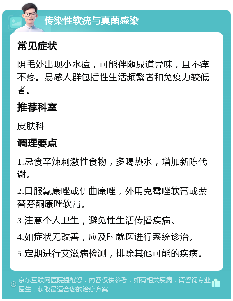 传染性软疣与真菌感染 常见症状 阴毛处出现小水痘，可能伴随尿道异味，且不痒不疼。易感人群包括性生活频繁者和免疫力较低者。 推荐科室 皮肤科 调理要点 1.忌食辛辣刺激性食物，多喝热水，增加新陈代谢。 2.口服氟康唑或伊曲康唑，外用克霉唑软膏或萘替芬酮康唑软膏。 3.注意个人卫生，避免性生活传播疾病。 4.如症状无改善，应及时就医进行系统诊治。 5.定期进行艾滋病检测，排除其他可能的疾病。