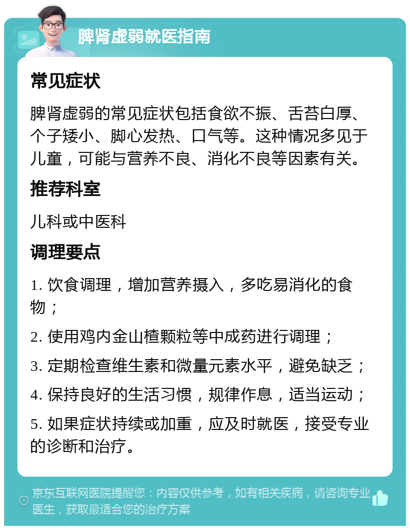 脾肾虚弱就医指南 常见症状 脾肾虚弱的常见症状包括食欲不振、舌苔白厚、个子矮小、脚心发热、口气等。这种情况多见于儿童，可能与营养不良、消化不良等因素有关。 推荐科室 儿科或中医科 调理要点 1. 饮食调理，增加营养摄入，多吃易消化的食物； 2. 使用鸡内金山楂颗粒等中成药进行调理； 3. 定期检查维生素和微量元素水平，避免缺乏； 4. 保持良好的生活习惯，规律作息，适当运动； 5. 如果症状持续或加重，应及时就医，接受专业的诊断和治疗。