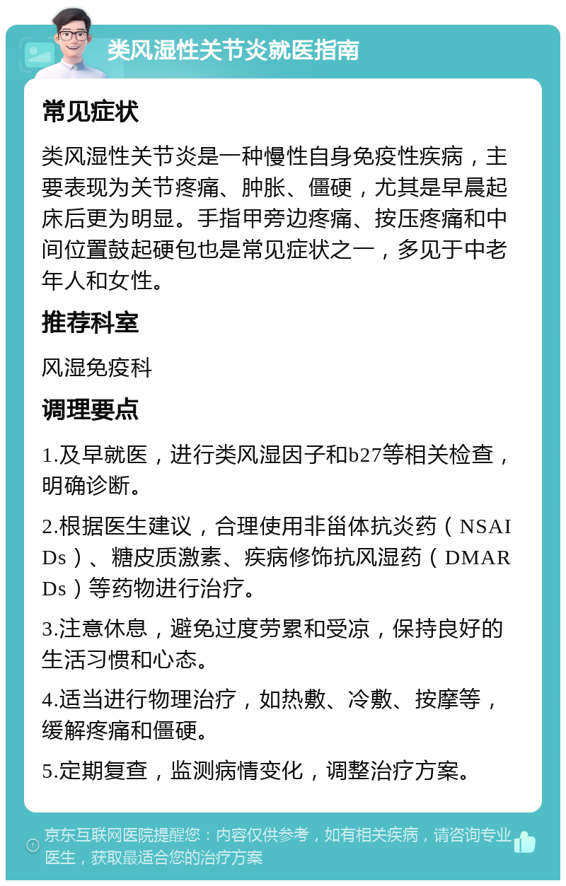 类风湿性关节炎就医指南 常见症状 类风湿性关节炎是一种慢性自身免疫性疾病，主要表现为关节疼痛、肿胀、僵硬，尤其是早晨起床后更为明显。手指甲旁边疼痛、按压疼痛和中间位置鼓起硬包也是常见症状之一，多见于中老年人和女性。 推荐科室 风湿免疫科 调理要点 1.及早就医，进行类风湿因子和b27等相关检查，明确诊断。 2.根据医生建议，合理使用非甾体抗炎药（NSAIDs）、糖皮质激素、疾病修饰抗风湿药（DMARDs）等药物进行治疗。 3.注意休息，避免过度劳累和受凉，保持良好的生活习惯和心态。 4.适当进行物理治疗，如热敷、冷敷、按摩等，缓解疼痛和僵硬。 5.定期复查，监测病情变化，调整治疗方案。