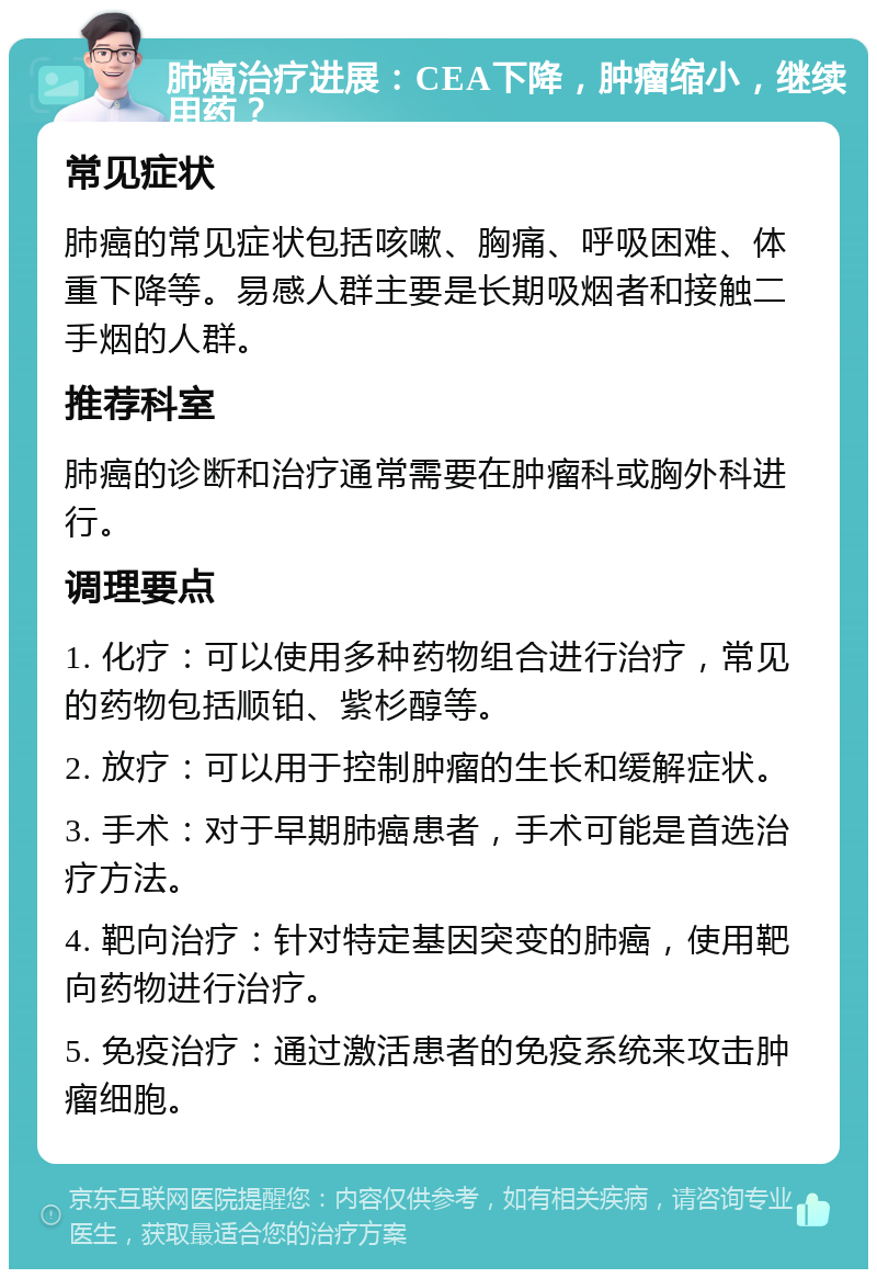 肺癌治疗进展：CEA下降，肿瘤缩小，继续用药？ 常见症状 肺癌的常见症状包括咳嗽、胸痛、呼吸困难、体重下降等。易感人群主要是长期吸烟者和接触二手烟的人群。 推荐科室 肺癌的诊断和治疗通常需要在肿瘤科或胸外科进行。 调理要点 1. 化疗：可以使用多种药物组合进行治疗，常见的药物包括顺铂、紫杉醇等。 2. 放疗：可以用于控制肿瘤的生长和缓解症状。 3. 手术：对于早期肺癌患者，手术可能是首选治疗方法。 4. 靶向治疗：针对特定基因突变的肺癌，使用靶向药物进行治疗。 5. 免疫治疗：通过激活患者的免疫系统来攻击肿瘤细胞。