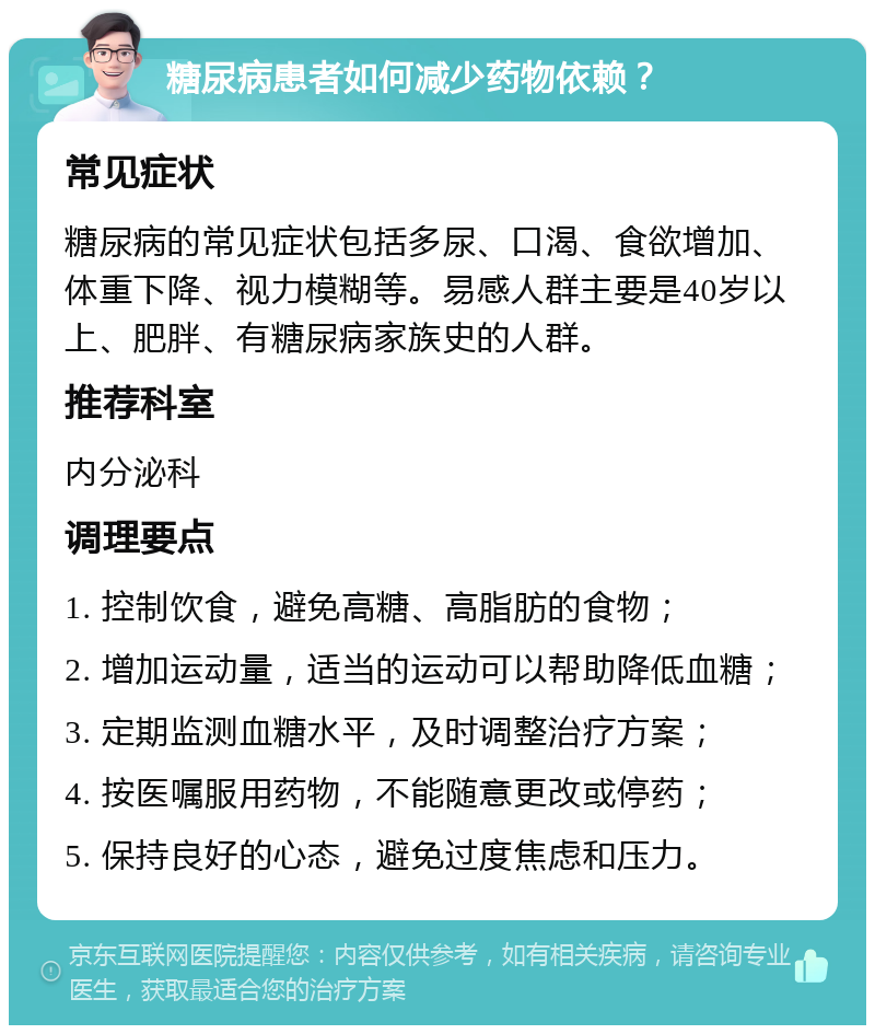 糖尿病患者如何减少药物依赖？ 常见症状 糖尿病的常见症状包括多尿、口渴、食欲增加、体重下降、视力模糊等。易感人群主要是40岁以上、肥胖、有糖尿病家族史的人群。 推荐科室 内分泌科 调理要点 1. 控制饮食，避免高糖、高脂肪的食物； 2. 增加运动量，适当的运动可以帮助降低血糖； 3. 定期监测血糖水平，及时调整治疗方案； 4. 按医嘱服用药物，不能随意更改或停药； 5. 保持良好的心态，避免过度焦虑和压力。