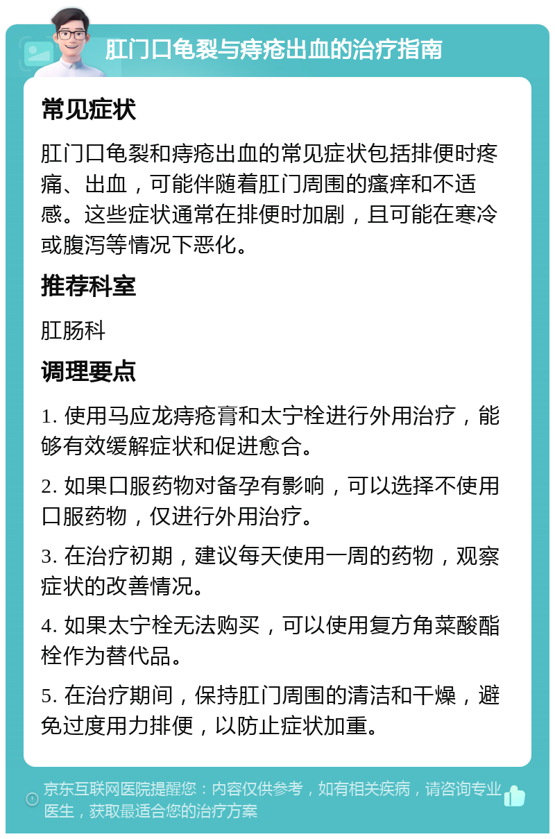 肛门口龟裂与痔疮出血的治疗指南 常见症状 肛门口龟裂和痔疮出血的常见症状包括排便时疼痛、出血，可能伴随着肛门周围的瘙痒和不适感。这些症状通常在排便时加剧，且可能在寒冷或腹泻等情况下恶化。 推荐科室 肛肠科 调理要点 1. 使用马应龙痔疮膏和太宁栓进行外用治疗，能够有效缓解症状和促进愈合。 2. 如果口服药物对备孕有影响，可以选择不使用口服药物，仅进行外用治疗。 3. 在治疗初期，建议每天使用一周的药物，观察症状的改善情况。 4. 如果太宁栓无法购买，可以使用复方角菜酸酯栓作为替代品。 5. 在治疗期间，保持肛门周围的清洁和干燥，避免过度用力排便，以防止症状加重。