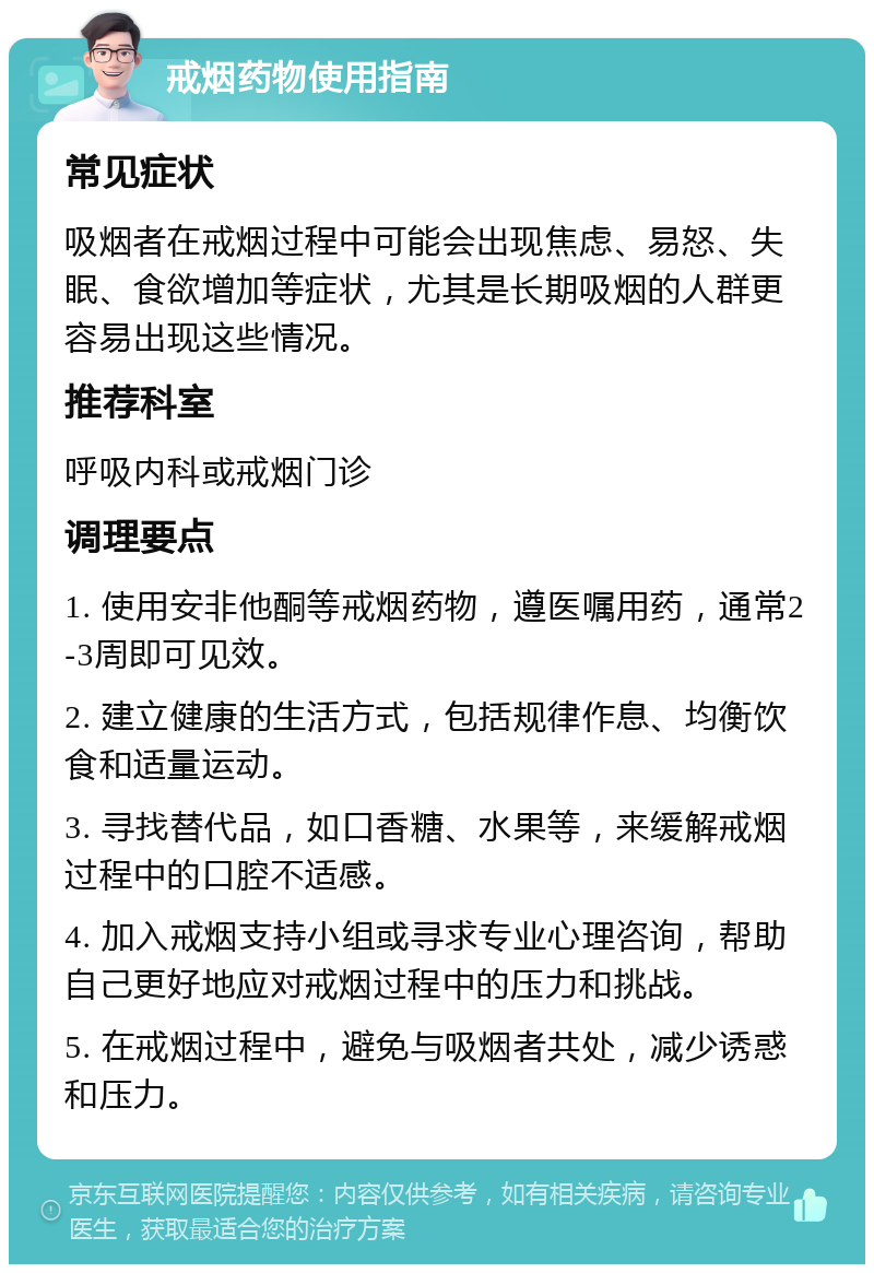 戒烟药物使用指南 常见症状 吸烟者在戒烟过程中可能会出现焦虑、易怒、失眠、食欲增加等症状，尤其是长期吸烟的人群更容易出现这些情况。 推荐科室 呼吸内科或戒烟门诊 调理要点 1. 使用安非他酮等戒烟药物，遵医嘱用药，通常2-3周即可见效。 2. 建立健康的生活方式，包括规律作息、均衡饮食和适量运动。 3. 寻找替代品，如口香糖、水果等，来缓解戒烟过程中的口腔不适感。 4. 加入戒烟支持小组或寻求专业心理咨询，帮助自己更好地应对戒烟过程中的压力和挑战。 5. 在戒烟过程中，避免与吸烟者共处，减少诱惑和压力。