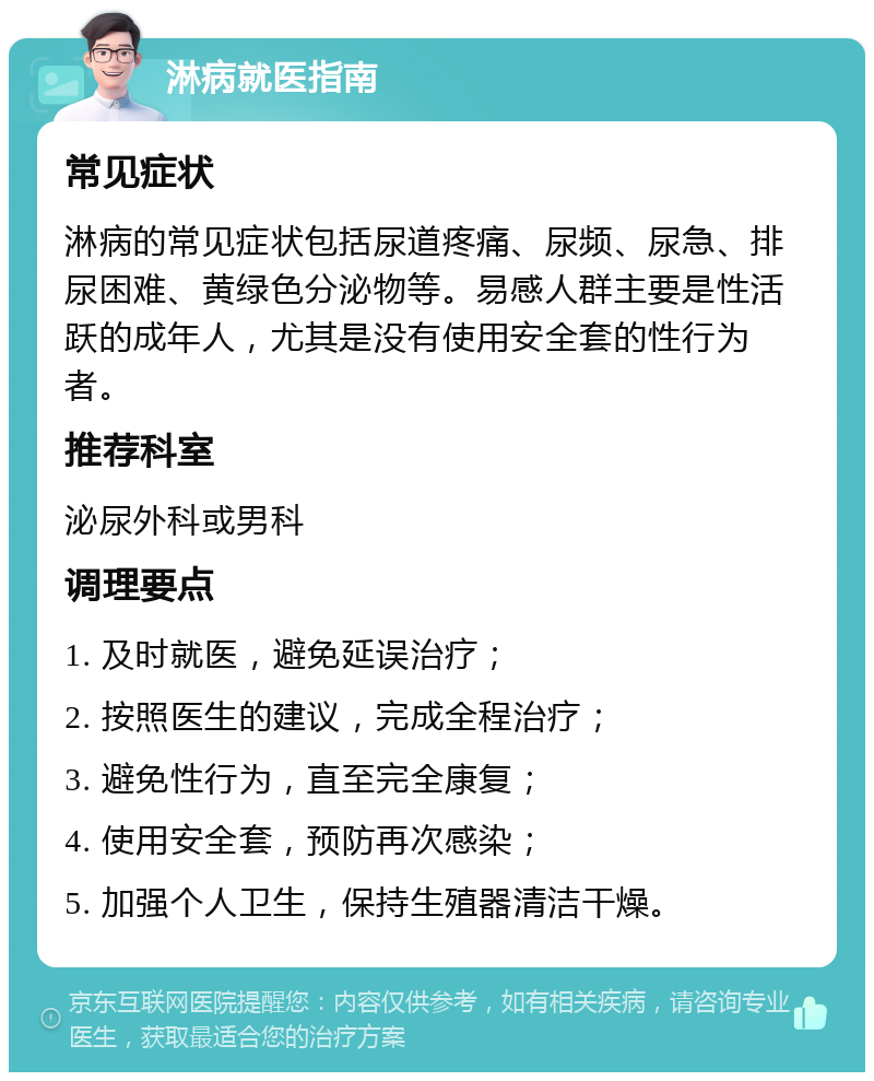 淋病就医指南 常见症状 淋病的常见症状包括尿道疼痛、尿频、尿急、排尿困难、黄绿色分泌物等。易感人群主要是性活跃的成年人，尤其是没有使用安全套的性行为者。 推荐科室 泌尿外科或男科 调理要点 1. 及时就医，避免延误治疗； 2. 按照医生的建议，完成全程治疗； 3. 避免性行为，直至完全康复； 4. 使用安全套，预防再次感染； 5. 加强个人卫生，保持生殖器清洁干燥。