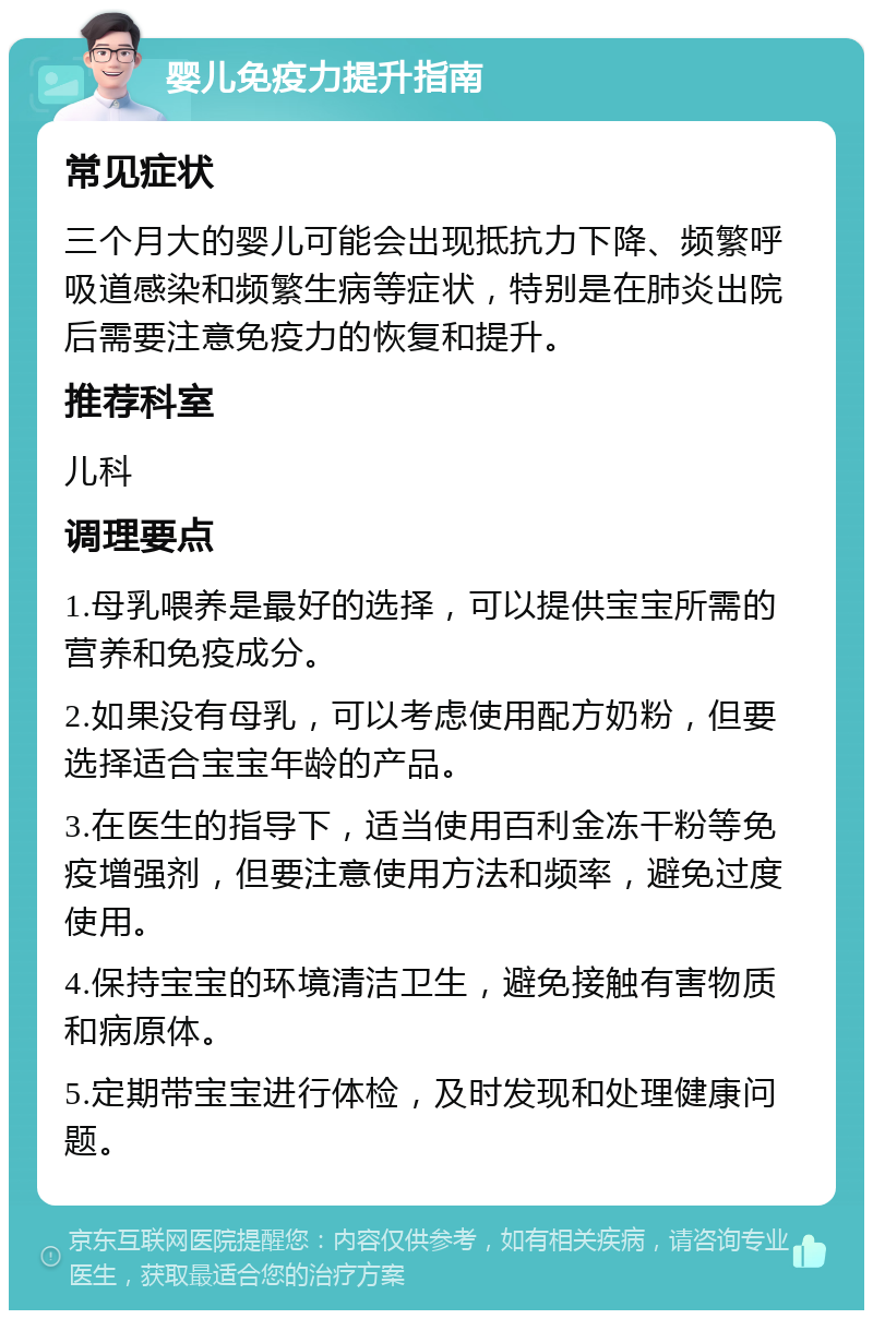 婴儿免疫力提升指南 常见症状 三个月大的婴儿可能会出现抵抗力下降、频繁呼吸道感染和频繁生病等症状，特别是在肺炎出院后需要注意免疫力的恢复和提升。 推荐科室 儿科 调理要点 1.母乳喂养是最好的选择，可以提供宝宝所需的营养和免疫成分。 2.如果没有母乳，可以考虑使用配方奶粉，但要选择适合宝宝年龄的产品。 3.在医生的指导下，适当使用百利金冻干粉等免疫增强剂，但要注意使用方法和频率，避免过度使用。 4.保持宝宝的环境清洁卫生，避免接触有害物质和病原体。 5.定期带宝宝进行体检，及时发现和处理健康问题。