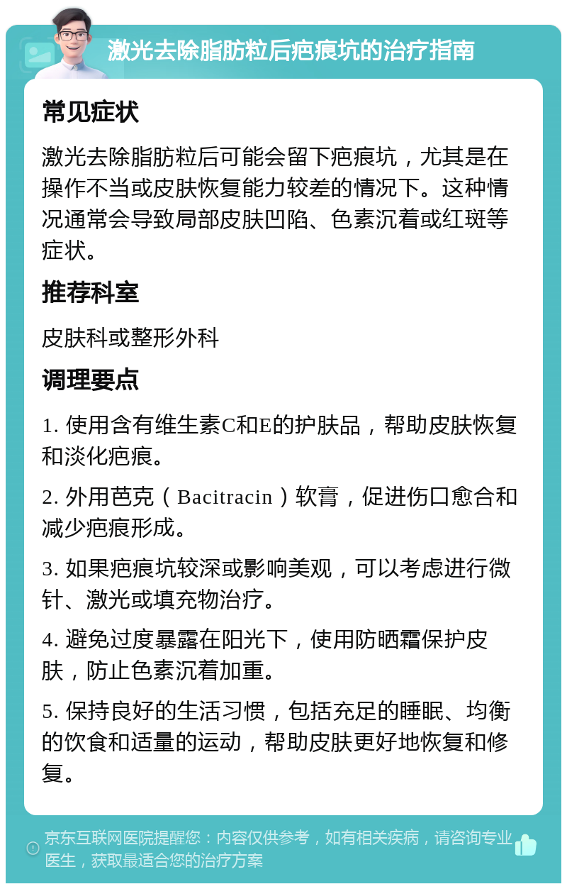 激光去除脂肪粒后疤痕坑的治疗指南 常见症状 激光去除脂肪粒后可能会留下疤痕坑，尤其是在操作不当或皮肤恢复能力较差的情况下。这种情况通常会导致局部皮肤凹陷、色素沉着或红斑等症状。 推荐科室 皮肤科或整形外科 调理要点 1. 使用含有维生素C和E的护肤品，帮助皮肤恢复和淡化疤痕。 2. 外用芭克（Bacitracin）软膏，促进伤口愈合和减少疤痕形成。 3. 如果疤痕坑较深或影响美观，可以考虑进行微针、激光或填充物治疗。 4. 避免过度暴露在阳光下，使用防晒霜保护皮肤，防止色素沉着加重。 5. 保持良好的生活习惯，包括充足的睡眠、均衡的饮食和适量的运动，帮助皮肤更好地恢复和修复。