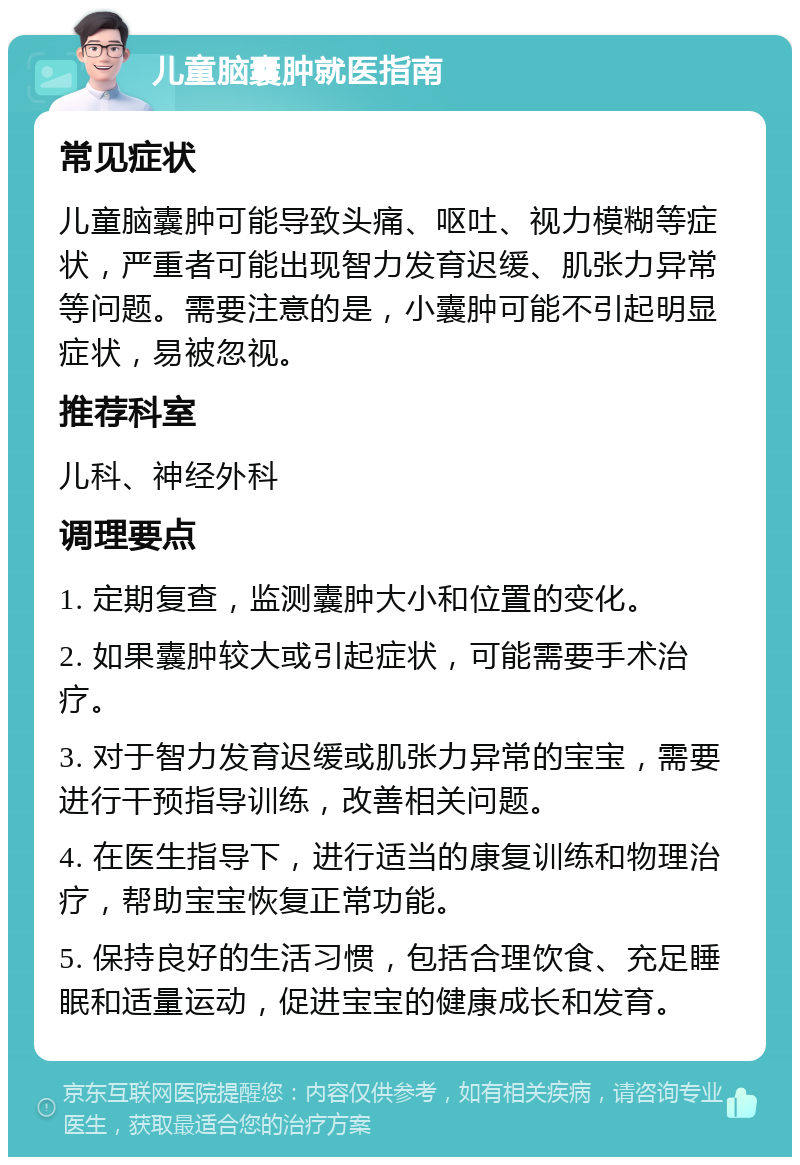 儿童脑囊肿就医指南 常见症状 儿童脑囊肿可能导致头痛、呕吐、视力模糊等症状，严重者可能出现智力发育迟缓、肌张力异常等问题。需要注意的是，小囊肿可能不引起明显症状，易被忽视。 推荐科室 儿科、神经外科 调理要点 1. 定期复查，监测囊肿大小和位置的变化。 2. 如果囊肿较大或引起症状，可能需要手术治疗。 3. 对于智力发育迟缓或肌张力异常的宝宝，需要进行干预指导训练，改善相关问题。 4. 在医生指导下，进行适当的康复训练和物理治疗，帮助宝宝恢复正常功能。 5. 保持良好的生活习惯，包括合理饮食、充足睡眠和适量运动，促进宝宝的健康成长和发育。