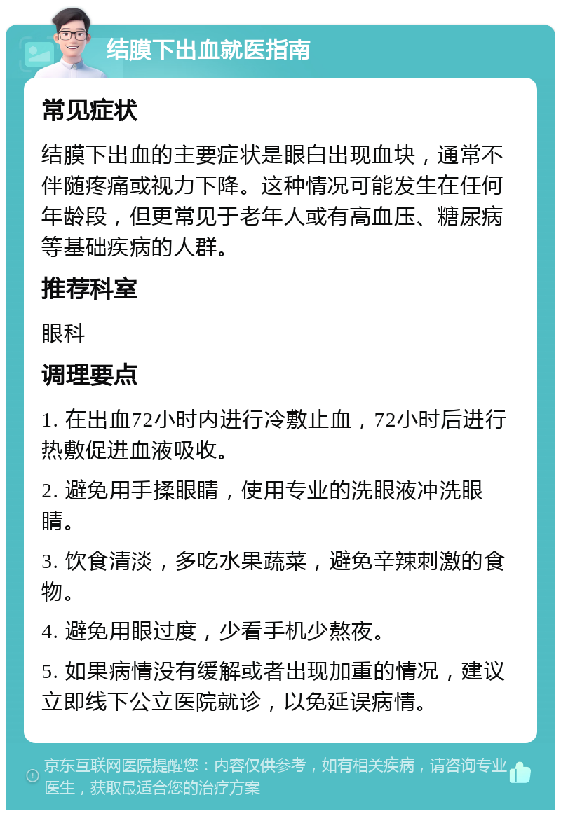 结膜下出血就医指南 常见症状 结膜下出血的主要症状是眼白出现血块，通常不伴随疼痛或视力下降。这种情况可能发生在任何年龄段，但更常见于老年人或有高血压、糖尿病等基础疾病的人群。 推荐科室 眼科 调理要点 1. 在出血72小时内进行冷敷止血，72小时后进行热敷促进血液吸收。 2. 避免用手揉眼睛，使用专业的洗眼液冲洗眼睛。 3. 饮食清淡，多吃水果蔬菜，避免辛辣刺激的食物。 4. 避免用眼过度，少看手机少熬夜。 5. 如果病情没有缓解或者出现加重的情况，建议立即线下公立医院就诊，以免延误病情。