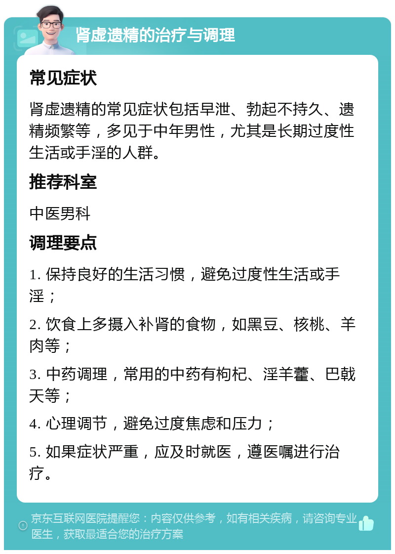 肾虚遗精的治疗与调理 常见症状 肾虚遗精的常见症状包括早泄、勃起不持久、遗精频繁等，多见于中年男性，尤其是长期过度性生活或手淫的人群。 推荐科室 中医男科 调理要点 1. 保持良好的生活习惯，避免过度性生活或手淫； 2. 饮食上多摄入补肾的食物，如黑豆、核桃、羊肉等； 3. 中药调理，常用的中药有枸杞、淫羊藿、巴戟天等； 4. 心理调节，避免过度焦虑和压力； 5. 如果症状严重，应及时就医，遵医嘱进行治疗。