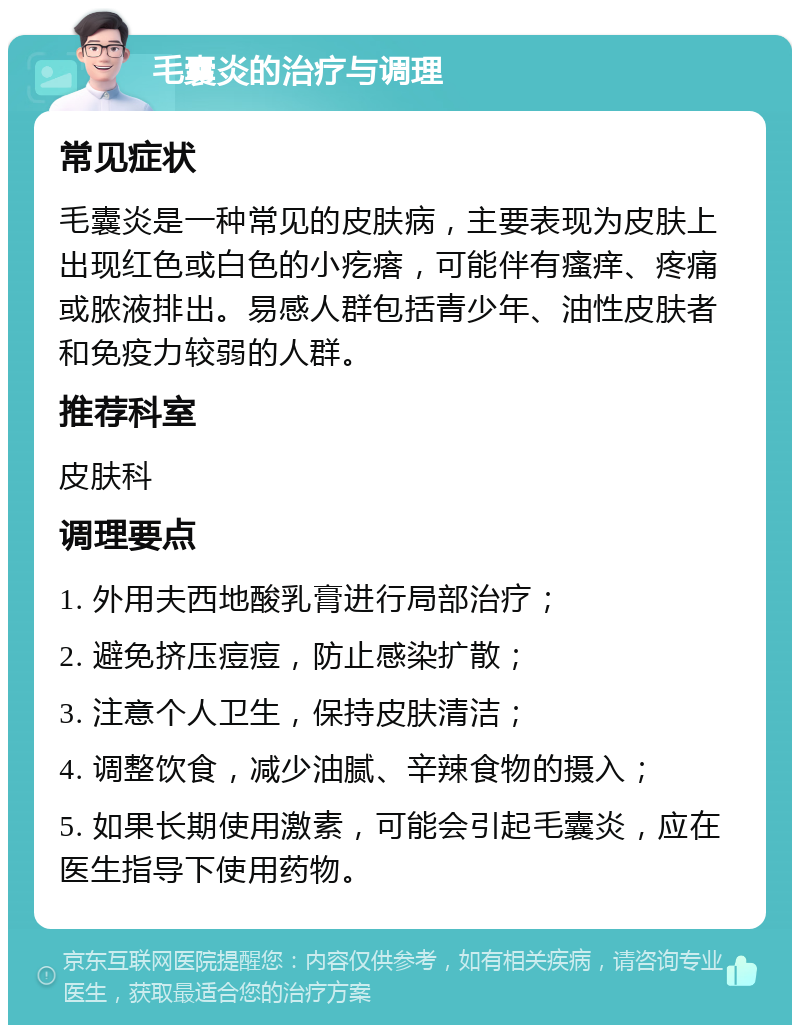 毛囊炎的治疗与调理 常见症状 毛囊炎是一种常见的皮肤病，主要表现为皮肤上出现红色或白色的小疙瘩，可能伴有瘙痒、疼痛或脓液排出。易感人群包括青少年、油性皮肤者和免疫力较弱的人群。 推荐科室 皮肤科 调理要点 1. 外用夫西地酸乳膏进行局部治疗； 2. 避免挤压痘痘，防止感染扩散； 3. 注意个人卫生，保持皮肤清洁； 4. 调整饮食，减少油腻、辛辣食物的摄入； 5. 如果长期使用激素，可能会引起毛囊炎，应在医生指导下使用药物。