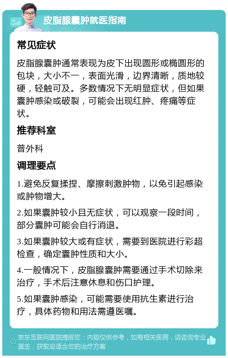 皮脂腺囊肿就医指南 常见症状 皮脂腺囊肿通常表现为皮下出现圆形或椭圆形的包块，大小不一，表面光滑，边界清晰，质地较硬，轻触可及。多数情况下无明显症状，但如果囊肿感染或破裂，可能会出现红肿、疼痛等症状。 推荐科室 普外科 调理要点 1.避免反复揉捏、摩擦刺激肿物，以免引起感染或肿物增大。 2.如果囊肿较小且无症状，可以观察一段时间，部分囊肿可能会自行消退。 3.如果囊肿较大或有症状，需要到医院进行彩超检查，确定囊肿性质和大小。 4.一般情况下，皮脂腺囊肿需要通过手术切除来治疗，手术后注意休息和伤口护理。 5.如果囊肿感染，可能需要使用抗生素进行治疗，具体药物和用法需遵医嘱。