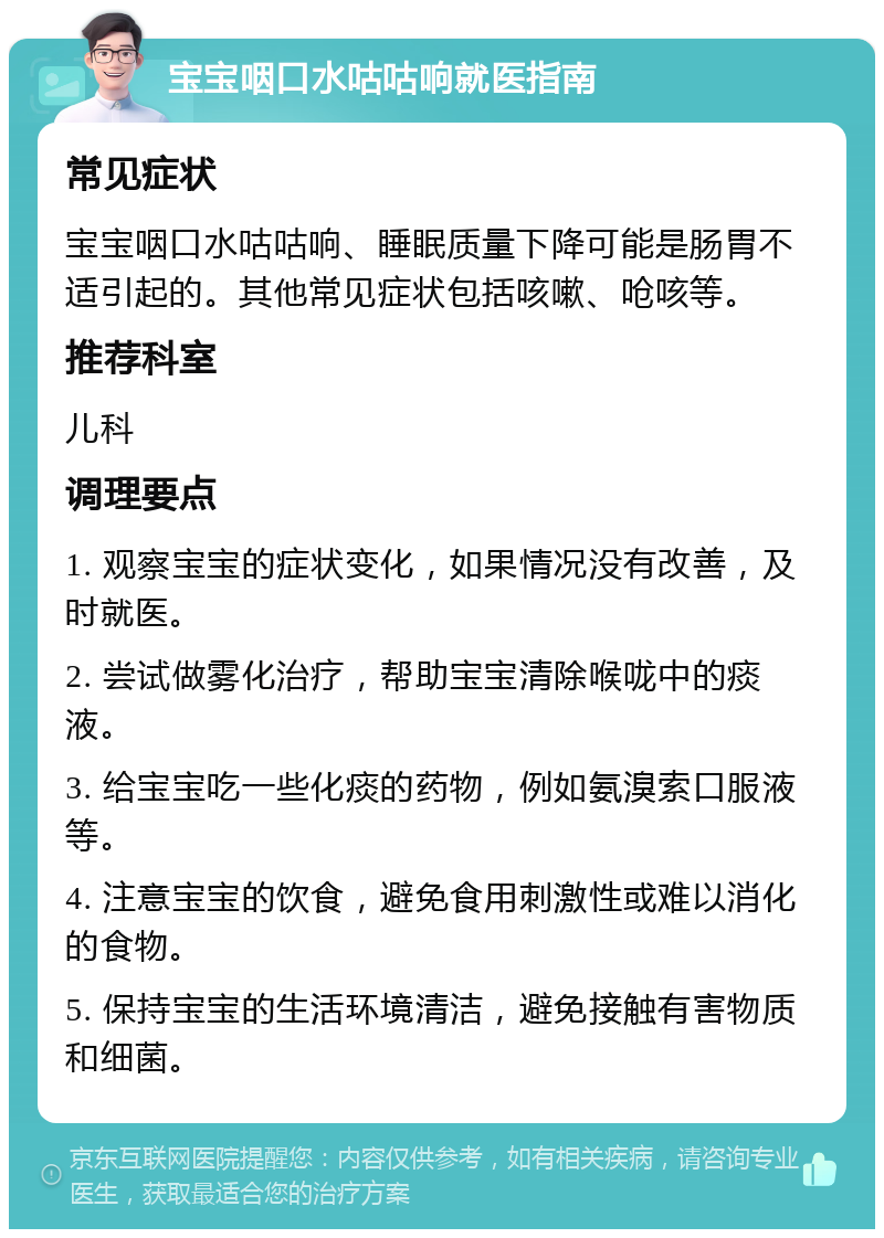 宝宝咽口水咕咕响就医指南 常见症状 宝宝咽口水咕咕响、睡眠质量下降可能是肠胃不适引起的。其他常见症状包括咳嗽、呛咳等。 推荐科室 儿科 调理要点 1. 观察宝宝的症状变化，如果情况没有改善，及时就医。 2. 尝试做雾化治疗，帮助宝宝清除喉咙中的痰液。 3. 给宝宝吃一些化痰的药物，例如氨溴索口服液等。 4. 注意宝宝的饮食，避免食用刺激性或难以消化的食物。 5. 保持宝宝的生活环境清洁，避免接触有害物质和细菌。