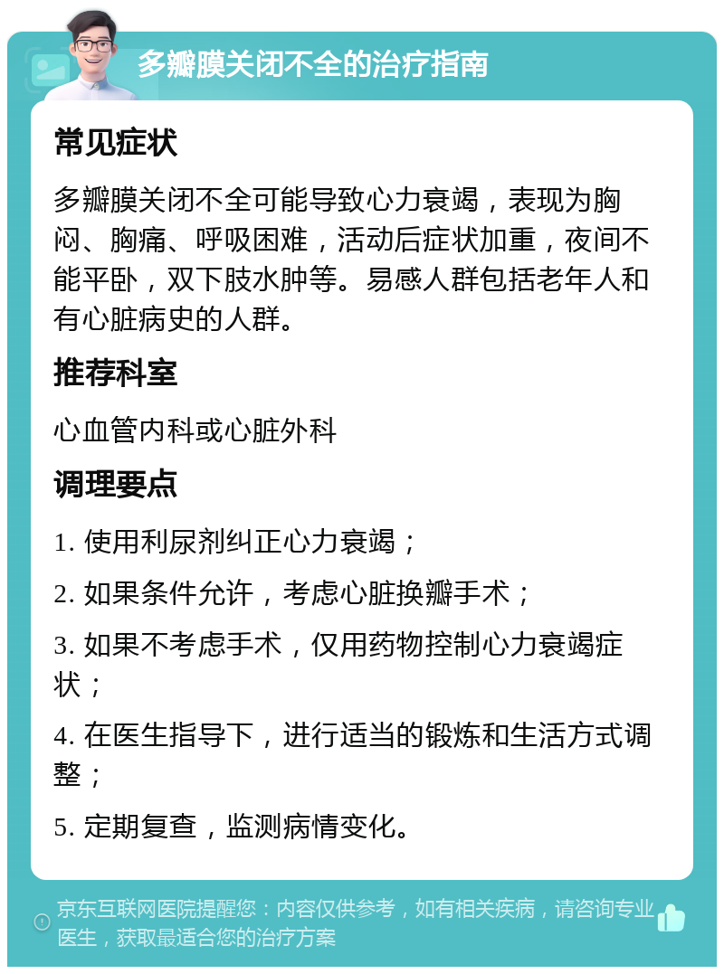 多瓣膜关闭不全的治疗指南 常见症状 多瓣膜关闭不全可能导致心力衰竭，表现为胸闷、胸痛、呼吸困难，活动后症状加重，夜间不能平卧，双下肢水肿等。易感人群包括老年人和有心脏病史的人群。 推荐科室 心血管内科或心脏外科 调理要点 1. 使用利尿剂纠正心力衰竭； 2. 如果条件允许，考虑心脏换瓣手术； 3. 如果不考虑手术，仅用药物控制心力衰竭症状； 4. 在医生指导下，进行适当的锻炼和生活方式调整； 5. 定期复查，监测病情变化。