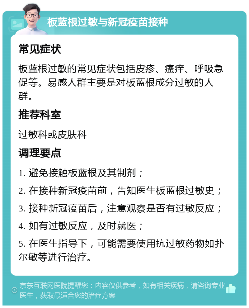 板蓝根过敏与新冠疫苗接种 常见症状 板蓝根过敏的常见症状包括皮疹、瘙痒、呼吸急促等。易感人群主要是对板蓝根成分过敏的人群。 推荐科室 过敏科或皮肤科 调理要点 1. 避免接触板蓝根及其制剂； 2. 在接种新冠疫苗前，告知医生板蓝根过敏史； 3. 接种新冠疫苗后，注意观察是否有过敏反应； 4. 如有过敏反应，及时就医； 5. 在医生指导下，可能需要使用抗过敏药物如扑尔敏等进行治疗。