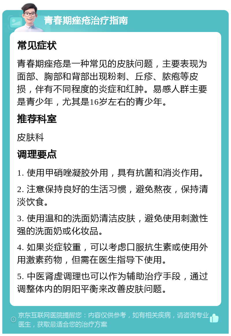 青春期痤疮治疗指南 常见症状 青春期痤疮是一种常见的皮肤问题，主要表现为面部、胸部和背部出现粉刺、丘疹、脓疱等皮损，伴有不同程度的炎症和红肿。易感人群主要是青少年，尤其是16岁左右的青少年。 推荐科室 皮肤科 调理要点 1. 使用甲硝唑凝胶外用，具有抗菌和消炎作用。 2. 注意保持良好的生活习惯，避免熬夜，保持清淡饮食。 3. 使用温和的洗面奶清洁皮肤，避免使用刺激性强的洗面奶或化妆品。 4. 如果炎症较重，可以考虑口服抗生素或使用外用激素药物，但需在医生指导下使用。 5. 中医肾虚调理也可以作为辅助治疗手段，通过调整体内的阴阳平衡来改善皮肤问题。