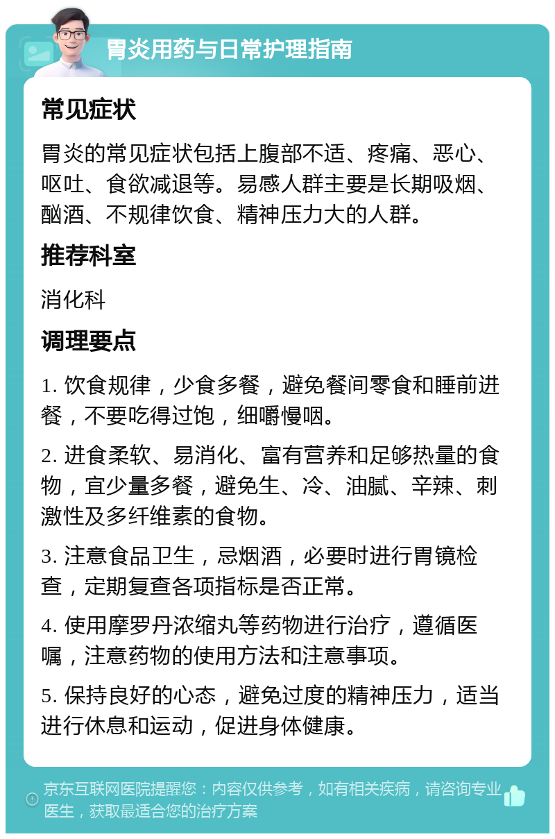 胃炎用药与日常护理指南 常见症状 胃炎的常见症状包括上腹部不适、疼痛、恶心、呕吐、食欲减退等。易感人群主要是长期吸烟、酗酒、不规律饮食、精神压力大的人群。 推荐科室 消化科 调理要点 1. 饮食规律，少食多餐，避免餐间零食和睡前进餐，不要吃得过饱，细嚼慢咽。 2. 进食柔软、易消化、富有营养和足够热量的食物，宜少量多餐，避免生、冷、油腻、辛辣、刺激性及多纤维素的食物。 3. 注意食品卫生，忌烟酒，必要时进行胃镜检查，定期复查各项指标是否正常。 4. 使用摩罗丹浓缩丸等药物进行治疗，遵循医嘱，注意药物的使用方法和注意事项。 5. 保持良好的心态，避免过度的精神压力，适当进行休息和运动，促进身体健康。