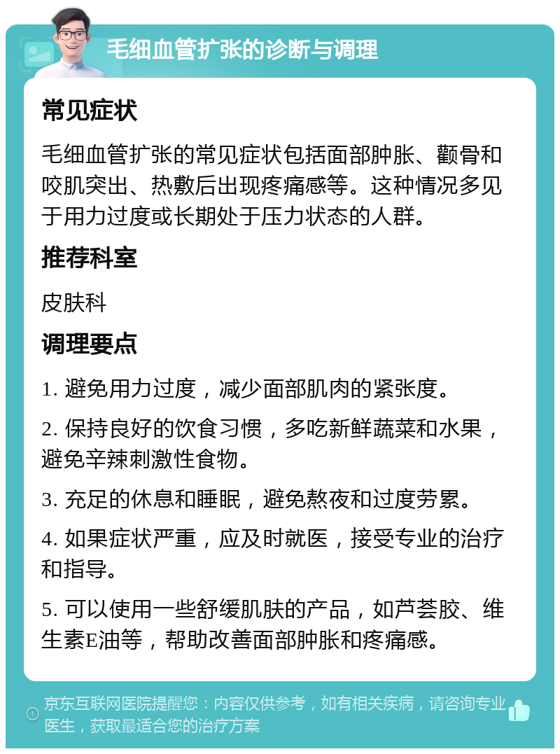 毛细血管扩张的诊断与调理 常见症状 毛细血管扩张的常见症状包括面部肿胀、颧骨和咬肌突出、热敷后出现疼痛感等。这种情况多见于用力过度或长期处于压力状态的人群。 推荐科室 皮肤科 调理要点 1. 避免用力过度，减少面部肌肉的紧张度。 2. 保持良好的饮食习惯，多吃新鲜蔬菜和水果，避免辛辣刺激性食物。 3. 充足的休息和睡眠，避免熬夜和过度劳累。 4. 如果症状严重，应及时就医，接受专业的治疗和指导。 5. 可以使用一些舒缓肌肤的产品，如芦荟胶、维生素E油等，帮助改善面部肿胀和疼痛感。