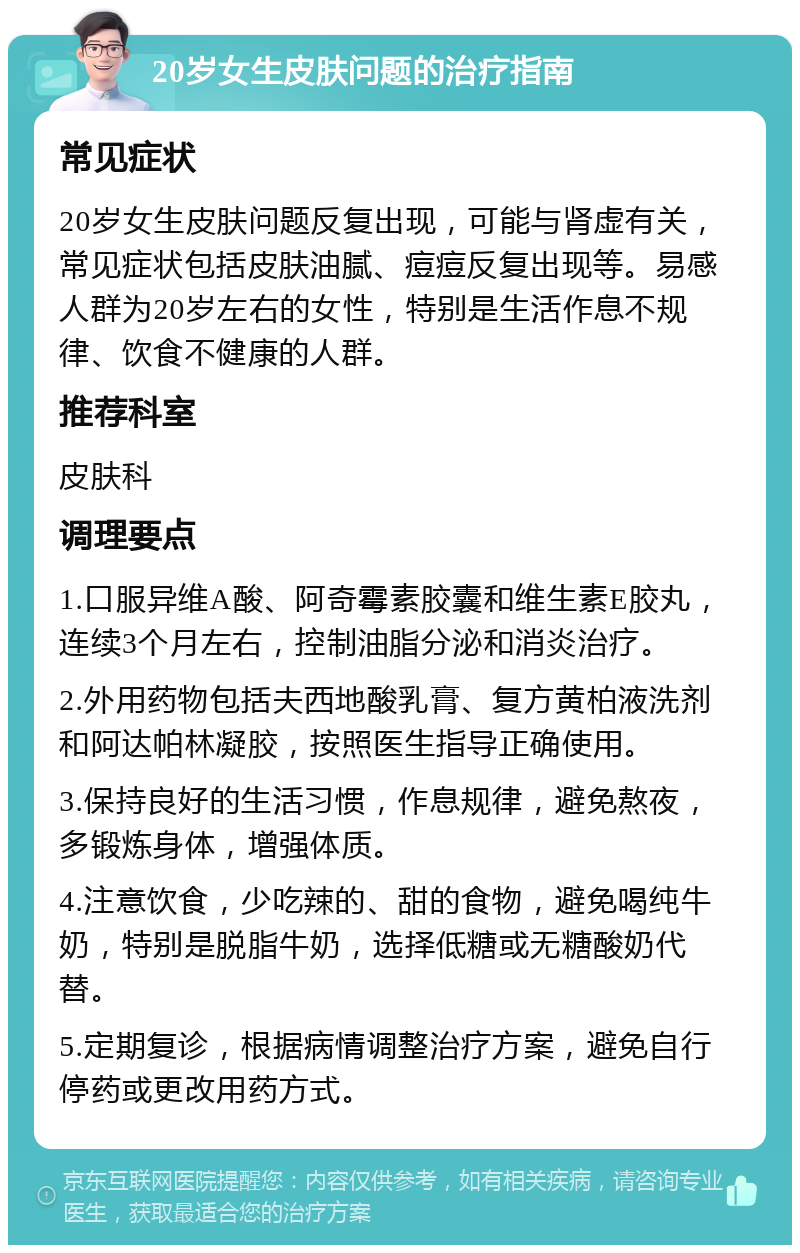 20岁女生皮肤问题的治疗指南 常见症状 20岁女生皮肤问题反复出现，可能与肾虚有关，常见症状包括皮肤油腻、痘痘反复出现等。易感人群为20岁左右的女性，特别是生活作息不规律、饮食不健康的人群。 推荐科室 皮肤科 调理要点 1.口服异维A酸、阿奇霉素胶囊和维生素E胶丸，连续3个月左右，控制油脂分泌和消炎治疗。 2.外用药物包括夫西地酸乳膏、复方黄柏液洗剂和阿达帕林凝胶，按照医生指导正确使用。 3.保持良好的生活习惯，作息规律，避免熬夜，多锻炼身体，增强体质。 4.注意饮食，少吃辣的、甜的食物，避免喝纯牛奶，特别是脱脂牛奶，选择低糖或无糖酸奶代替。 5.定期复诊，根据病情调整治疗方案，避免自行停药或更改用药方式。