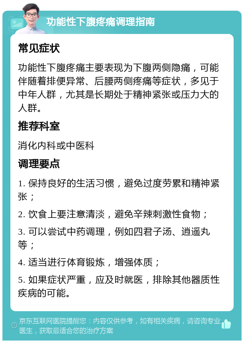 功能性下腹疼痛调理指南 常见症状 功能性下腹疼痛主要表现为下腹两侧隐痛，可能伴随着排便异常、后腰两侧疼痛等症状，多见于中年人群，尤其是长期处于精神紧张或压力大的人群。 推荐科室 消化内科或中医科 调理要点 1. 保持良好的生活习惯，避免过度劳累和精神紧张； 2. 饮食上要注意清淡，避免辛辣刺激性食物； 3. 可以尝试中药调理，例如四君子汤、逍遥丸等； 4. 适当进行体育锻炼，增强体质； 5. 如果症状严重，应及时就医，排除其他器质性疾病的可能。