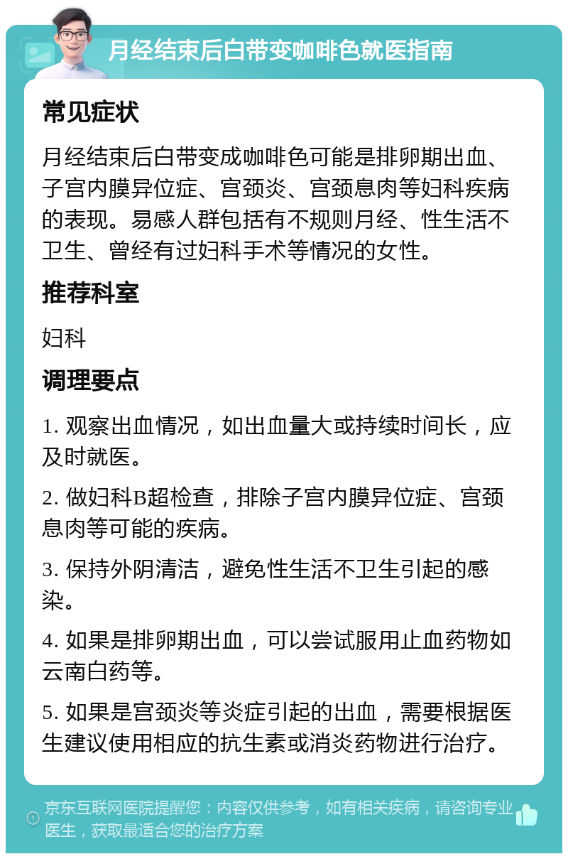 月经结束后白带变咖啡色就医指南 常见症状 月经结束后白带变成咖啡色可能是排卵期出血、子宫内膜异位症、宫颈炎、宫颈息肉等妇科疾病的表现。易感人群包括有不规则月经、性生活不卫生、曾经有过妇科手术等情况的女性。 推荐科室 妇科 调理要点 1. 观察出血情况，如出血量大或持续时间长，应及时就医。 2. 做妇科B超检查，排除子宫内膜异位症、宫颈息肉等可能的疾病。 3. 保持外阴清洁，避免性生活不卫生引起的感染。 4. 如果是排卵期出血，可以尝试服用止血药物如云南白药等。 5. 如果是宫颈炎等炎症引起的出血，需要根据医生建议使用相应的抗生素或消炎药物进行治疗。