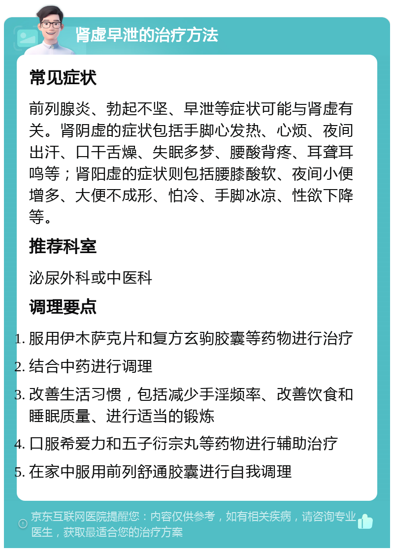 肾虚早泄的治疗方法 常见症状 前列腺炎、勃起不坚、早泄等症状可能与肾虚有关。肾阴虚的症状包括手脚心发热、心烦、夜间出汗、口干舌燥、失眠多梦、腰酸背疼、耳聋耳鸣等；肾阳虚的症状则包括腰膝酸软、夜间小便增多、大便不成形、怕冷、手脚冰凉、性欲下降等。 推荐科室 泌尿外科或中医科 调理要点 服用伊木萨克片和复方玄驹胶囊等药物进行治疗 结合中药进行调理 改善生活习惯，包括减少手淫频率、改善饮食和睡眠质量、进行适当的锻炼 口服希爱力和五子衍宗丸等药物进行辅助治疗 在家中服用前列舒通胶囊进行自我调理